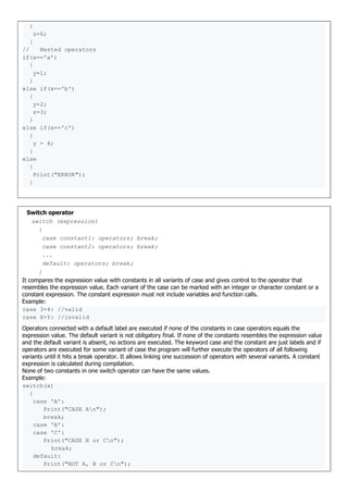 {
z=6;
}
// Nested operators
if(x=='a')
{
y=1;
}
else if(x=='b')
{
y=2;
z=3;
}
else if(x=='c')
{
y = 4;
}
else
{
Print("ERROR");
}
Switch operator
switch (expression)
{
case constant1: operators; break;
case constant2: operators; break;
...
default: operators; break;
}
It compares the expression value with constants in all variants of case and gives control to the operator that
resembles the expression value. Each variant of the case can be marked with an integer or character constant or a
constant expression. The constant expression must not include variables and function calls.
Example:
case 3+4: //valid
case X+Y: //invalid
Operators connected with a default label are executed if none of the constants in case operators equals the
expression value. The default variant is not obligatory final. If none of the constants resembles the expression value
and the default variant is absent, no actions are executed. The keyword case and the constant are just labels and if
operators are executed for some variant of case the program will further execute the operators of all following
variants until it hits a break operator. It allows linking one succession of operators with several variants. A constant
expression is calculated during compilation.
None of two constants in one switch operator can have the same values.
Example:
switch(x)
{
case 'A':
Print("CASE An");
break;
case 'B':
case 'C':
Print("CASE B or Cn");
break;
default:
Print("NOT A, B or Cn");
 