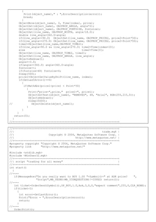 {
Print(object_name1," : ",ErrorDescription(error));
break;
}
ObjectMove(object_name1, 0, Time[index], price);
ObjectSet(object_name1, OBJPROP_ANGLE, angle*2);
ObjectSet(object_name1, OBJPROP_FONTSIZE, fontsize);
ObjectSet(line_name, OBJPROP_WIDTH, angle/18.0);
double line_angle=360.0-angle;
if(line_angle==90.0) ObjectSet(line_name, OBJPROP_PRICE2, price2+Point*50);
if(line_angle==270.0) ObjectSet(line_name, OBJPROP_PRICE2, price2-Point*50);
time2=ObjectGet(line_name,OBJPROP_TIME2);
if(line_angle>90.0 && line_angle<270.0) time2=Time[index+10];
else time2=Time[0];
ObjectSet(line_name, OBJPROP_TIME2, time2);
ObjectSet(line_name, OBJPROP_ANGLE, line_angle);
ObjectsRedraw();
angle+=3.0;
if(angle>=360.0) angle=360.0-angle;
fontsize++;
if(fontsize>48) fontsize=6;
Sleep(500);
price1=ObjectGetValueByShift(line_name, index);
if(GetLastError()==0)
{
if(MathAbs(price1-price) < Point*50)
{
Print("price=",price," price1=", price1);
ObjectSetText(object_name1, "REMOVED", 48, "Arial", RGB(255,215,0));
ObjectsRedraw();
Sleep(5000);
// ObjectDelete(object_name1);
}
}
}
return(0);
}
//+------------------------------------------------------------------+
//+------------------------------------------------------------------+
//| trade.mq4 |
//| Copyright © 2004, MetaQuotes Software Corp. |
//| http://www.metaquotes.net/ |
//+------------------------------------------------------------------+
#property copyright "Copyright © 2004, MetaQuotes Software Corp."
#property link "http://www.metaquotes.net/"
#include <stdlib.mqh>
#include <WinUser32.mqh>
//+------------------------------------------------------------------+
//| script "trading for all money" |
//+------------------------------------------------------------------+
int start()
{
//----
if(MessageBox("Do you really want to BUY 1.00 "+Symbol()+" at ASK price? ",
"Script",MB_YESNO|MB_ICONQUESTION)!=IDYES) return(1);
//----
int ticket=OrderSend(Symbol(),OP_BUY,1.0,Ask,3,0,0,"expert comment",255,0,CLR_NONE);
if(ticket<1)
{
int error=GetLastError();
Print("Error = ",ErrorDescription(error));
return;
}
//----
OrderPrint();
 