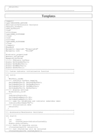 return(0);
}
//+------------------------------------------------------------------+
Templates
<expert>
type=INDICATOR_ADVISOR
description=Accelerator Oscilator
separate_window=1
used_buffers=4
<ind>
color=Green
type=DRAW_HISTOGRAM
</ind>
<ind>
color=Red
type=DRAW_HISTOGRAM
</ind>
</expert>
#header#
#property copyright "#copyright#"
#property link "#link#"
#indicator_properties#
#extern_variables#
#mapping_buffers#
//---- indicator buffers
double ExtGreenBuffer[];
double ExtRedBuffer[];
double ExtMABuffer[];
double ExtBuffer[];
//+------------------------------------------------------------------+
//| Custom indicator initialization function |
//+------------------------------------------------------------------+
int init()
{
#buffers_used#;
//---- indicator buffers mapping
SetIndexBuffer(0, ExtGreenBuffer);
SetIndexBuffer(1, ExtRedBuffer);
SetIndexBuffer(2, ExtMABuffer);
SetIndexBuffer(3, ExtBuffer);
//---- drawing settings
#indicators_init#
//----
IndicatorDigits(6);
SetIndexDrawBegin(0,38);
SetIndexDrawBegin(1,38);
//---- name for DataWindow and indicator subwindow label
IndicatorShortName("AC");
//---- initialization done
return(0);
}
//+------------------------------------------------------------------+
//| Accelerator/Decelerator Oscillator |
//+------------------------------------------------------------------+
int start()
{
int limit;
int counted_bars=IndicatorCounted();
double prev,current;
//---- check for possible errors
if(counted_bars<0) return(-1);
//---- last counted bar will be recounted
if(counted_bars>0) counted_bars--;
 