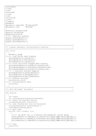 color=Blue
</ind>
<ind>
color=Red
</ind>
<ind>
color=Lime
</ind>
</expert>
#header#
#property copyright "#copyright#"
#property link "#link#"
#indicator_properties#
#extern_variables#
#mapping_buffers#
//---- indicator buffers
double ExtBlueBuffer[];
double ExtRedBuffer[];
double ExtLimeBuffer[];
//+------------------------------------------------------------------+
//| Custom indicator initialization function |
//+------------------------------------------------------------------+
int init()
{
#buffers_used#
//---- line shifts when drawing
SetIndexShift(0,JawsShift);
SetIndexShift(1,TeethShift);
SetIndexShift(2,LipsShift);
//---- first positions skipped when drawing
SetIndexDrawBegin(0,JawsShift+JawsPeriod);
SetIndexDrawBegin(1,TeethShift+TeethPeriod);
SetIndexDrawBegin(2,LipsShift+LipsPeriod);
//---- 3 indicator buffers mapping
SetIndexBuffer(0,ExtBlueBuffer);
SetIndexBuffer(1,ExtRedBuffer);
SetIndexBuffer(2,ExtLimeBuffer);
//---- drawing settings
#indicators_init#
//---- initialization done
return(0);
}
//+------------------------------------------------------------------+
//| Bill Williams' Alligator |
//+------------------------------------------------------------------+
int start()
{
int limit;
int counted_bars=IndicatorCounted();
//---- check for possible errors
if(counted_bars<0) return(-1);
//---- last counted bar will be recounted
if(counted_bars>0) counted_bars--;
limit=Bars-counted_bars;
//---- main loop
for(int i=0; i<limit; i++)
{
//---- ma_shift set to 0 because SetIndexShift called abowe
ExtBlueBuffer[i]=iMA(NULL,0,JawsPeriod,0,MODE_SMMA,PRICE_MEDIAN,i);
ExtRedBuffer[i]=iMA(NULL,0,TeethPeriod,0,MODE_SMMA,PRICE_MEDIAN,i);
ExtLimeBuffer[i]=iMA(NULL,0,LipsPeriod,0,MODE_SMMA,PRICE_MEDIAN,i);
}
//---- done
return(0);
}
 