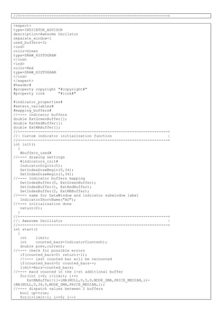 //+------------------------------------------------------------------+
<expert>
type=INDICATOR_ADVISOR
description=Awesome Oscilator
separate_window=1
used_buffers=3;
<ind>
color=Green
type=DRAW_HISTOGRAM
</ind>
<ind>
color=Red
type=DRAW_HISTOGRAM
</ind>
</expert>
#header#
#property copyright "#copyright#"
#property link "#link#"
#indicator_properties#
#extern_variables#
#mapping_buffers#
//---- indicator buffers
double ExtGreenBuffer[];
double ExtRedBuffer[];
double ExtMABuffer[];
//+------------------------------------------------------------------+
//| Custom indicator initialization function |
//+------------------------------------------------------------------+
int init()
{
#buffers_used#
//---- drawing settings
#indicators_init#
IndicatorDigits(5);
SetIndexDrawBegin(0,34);
SetIndexDrawBegin(1,34);
//---- indicator buffers mapping
SetIndexBuffer(0, ExtGreenBuffer);
SetIndexBuffer(1, ExtRedBuffer);
SetIndexBuffer(2, ExtMABuffer);
//---- name for DataWindow and indicator subwindow label
IndicatorShortName("AO");
//---- initialization done
return(0);
}
//+------------------------------------------------------------------+
//| Awesome Oscillator |
//+------------------------------------------------------------------+
int start()
{
int limit;
int counted_bars=IndicatorCounted();
double prev,current;
//---- check for possible errors
if(counted_bars<0) return(-1);
//---- last counted bar will be recounted
if(counted_bars>0) counted_bars--;
limit=Bars-counted_bars;
//---- macd counted in the 1-st additional buffer
for(int i=0; i<limit; i++)
ExtMABuffer[i]=iMA(NULL,0,5,0,MODE_SMA,PRICE_MEDIAN,i)-
iMA(NULL,0,34,0,MODE_SMA,PRICE_MEDIAN,i);
//---- dispatch values between 2 buffers
bool up=true;
for(i=limit-1; i>=0; i--)
 
