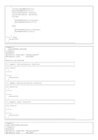 {
current=ExtMABuffer[i];
prev=ExtMABuffer[i+1];
if(current>prev) up=true;
if(current<prev) up=false;
if(!up)
{
ExtRedBuffer[i]=current;
ExtGreenBuffer[i]=0.0;
}
else
{
ExtGreenBuffer[i]=current;
ExtRedBuffer[i]=0.0;
}
}
//---- done
return(0);
}
//+------------------------------------------------------------------+
<expert>
type=EXPERT_ADVISOR
</expert>
#header#
#property copyright "#copyright#"
#property link "#link#"
#extern_variables#
//+------------------------------------------------------------------+
//| expert initialization function |
//+------------------------------------------------------------------+
int init()
{
//----
//----
return(0);
}
//+------------------------------------------------------------------+
//| expert deinitialization function |
//+------------------------------------------------------------------+
int deinit()
{
//----
//----
return(0);
}
//+------------------------------------------------------------------+
//| expert start function |
//+------------------------------------------------------------------+
int start()
{
//----
//----
return(0);
}
//+------------------------------------------------------------------+
<expert>
type=INDICATOR_ADVISOR
</expert>
#header#
#property copyright "#copyright#"
#property link "#link#"
 