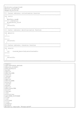 #indicator_properties#
#extern_variables#
#mapping_buffers#
//+------------------------------------------------------------------+
//| Custom indicator initialization function |
//+------------------------------------------------------------------+
int init()
{
#buffers_used#
//---- indicators
#indicators_init#
//----
return(0);
}
//+------------------------------------------------------------------+
//| Custor indicator deinitialization function |
//+------------------------------------------------------------------+
int deinit()
{
//----
//----
return(0);
}
//+------------------------------------------------------------------+
//| Custom indicator iteration function |
//+------------------------------------------------------------------+
int start()
{
int counted_bars=IndicatorCounted();
//----
//----
return(0);
}
//+------------------------------------------------------------------+
<expert>
type=INDICATOR_ADVISOR
separate_window=1
used_buffers=2
<param>
type=int
name=FastEMA
value=12
</param>
<param>
type=int
name=SlowEMA
value=26
</param>
<param>
type=int
name=SignalSMA
value=9
</param>
<ind>
color=Silver
type=DRAW_HISTOGRAM
</ind>
<ind>
color=Red
</ind>
</expert>
#header#
#property copyright "#copyright#"
 