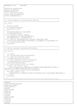 #property link "#link#"
#indicator_properties#
#extern_variables#
#mapping_buffers#
//---- indicator buffers
double ExtSilverBuffer[];
double ExtRedBuffer[];
//+------------------------------------------------------------------+
//| Custom indicator initialization function |
//+------------------------------------------------------------------+
int init()
{
#buffers_used#;
//---- drawing settings
#indicators_init#
//----
SetIndexDrawBegin(1,SignalSMA);
IndicatorDigits(5);
//---- indicator buffers mapping
SetIndexBuffer(0, ExtSilverBuffer);
SetIndexBuffer(1, ExtRedBuffer);
//---- name for DataWindow and indicator subwindow label
IndicatorShortName("MACD("+FastEMA+","+SlowEMA+","+SignalSMA+")");
//---- initialization done
return(0);
}
//+------------------------------------------------------------------+
//| Moving Averages Convergence/Divergence |
//+------------------------------------------------------------------+
int start()
{
int limit;
int counted_bars=IndicatorCounted();
//---- check for possible errors
if(counted_bars<0) return(-1);
//---- last counted bar will be recounted
if(counted_bars>0) counted_bars--;
limit=Bars-counted_bars;
//---- macd counted in the 1-st buffer
for(int i=0; i<limit; i++)
ExtSilverBuffer[i]=iMA(NULL,0,FastEMA,0,MODE_EMA,PRICE_CLOSE,i)-
iMA(NULL,0,SlowEMA,0,MODE_EMA,PRICE_CLOSE,i);
//---- signal line counted in the 2-nd buffer
for(i=0; i<limit; i++)
ExtRedBuffer[i]=iMAOnArray(ExtSilverBuffer,Bars,SignalSMA,0,MODE_SMA,i);
//---- done
return(0);
}
//+------------------------------------------------------------------+
<expert>
type=INDICATOR_ADVISOR
separate_window=1
used_buffers=3
<param>
name=FastEMA
type=int
value=12
</param>
<param>
name=SlowEMA
type=int
value=26
</param>
<param>
 
