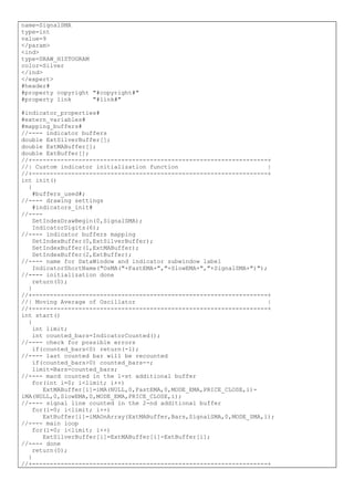 name=SignalSMA
type=int
value=9
</param>
<ind>
type=DRAW_HISTOGRAM
color=Silver
</ind>
</expert>
#header#
#property copyright "#copyright#"
#property link "#link#"
#indicator_properties#
#extern_variables#
#mapping_buffers#
//---- indicator buffers
double ExtSilverBuffer[];
double ExtMABuffer[];
double ExtBuffer[];
//+------------------------------------------------------------------+
//| Custom indicator initialization function |
//+------------------------------------------------------------------+
int init()
{
#buffers_used#;
//---- drawing settings
#indicators_init#
//----
SetIndexDrawBegin(0,SignalSMA);
IndicatorDigits(6);
//---- indicator buffers mapping
SetIndexBuffer(0,ExtSilverBuffer);
SetIndexBuffer(1,ExtMABuffer);
SetIndexBuffer(2,ExtBuffer);
//---- name for DataWindow and indicator subwindow label
IndicatorShortName("OsMA("+FastEMA+","+SlowEMA+","+SignalSMA+")");
//---- initialization done
return(0);
}
//+------------------------------------------------------------------+
//| Moving Average of Oscillator |
//+------------------------------------------------------------------+
int start()
{
int limit;
int counted_bars=IndicatorCounted();
//---- check for possible errors
if(counted_bars<0) return(-1);
//---- last counted bar will be recounted
if(counted_bars>0) counted_bars--;
limit=Bars-counted_bars;
//---- macd counted in the 1-st additional buffer
for(int i=0; i<limit; i++)
ExtMABuffer[i]=iMA(NULL,0,FastEMA,0,MODE_EMA,PRICE_CLOSE,i)-
iMA(NULL,0,SlowEMA,0,MODE_EMA,PRICE_CLOSE,i);
//---- signal line counted in the 2-nd additional buffer
for(i=0; i<limit; i++)
ExtBuffer[i]=iMAOnArray(ExtMABuffer,Bars,SignalSMA,0,MODE_SMA,i);
//---- main loop
for(i=0; i<limit; i++)
ExtSilverBuffer[i]=ExtMABuffer[i]-ExtBuffer[i];
//---- done
return(0);
}
//+------------------------------------------------------------------+
 