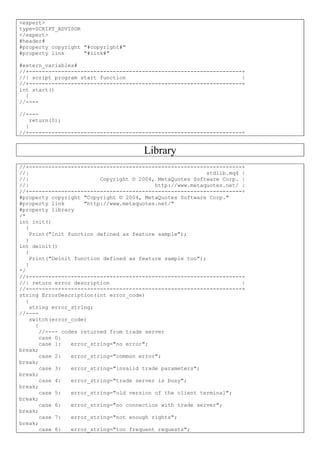 <expert>
type=SCRIPT_ADVISOR
</expert>
#header#
#property copyright "#copyright#"
#property link "#link#"
#extern_variables#
//+------------------------------------------------------------------+
//| script program start function |
//+------------------------------------------------------------------+
int start()
{
//----
//----
return(0);
}
//+------------------------------------------------------------------+
Library
//+------------------------------------------------------------------+
//| stdlib.mq4 |
//| Copyright © 2004, MetaQuotes Software Corp. |
//| http://www.metaquotes.net/ |
//+------------------------------------------------------------------+
#property copyright "Copyright © 2004, MetaQuotes Software Corp."
#property link "http://www.metaquotes.net/"
#property library
/*
int init()
{
Print("Init function defined as feature sample");
}
int deinit()
{
Print("Deinit function defined as feature sample too");
}
*/
//+------------------------------------------------------------------+
//| return error description |
//+------------------------------------------------------------------+
string ErrorDescription(int error_code)
{
string error_string;
//----
switch(error_code)
{
//---- codes returned from trade server
case 0:
case 1: error_string="no error";
break;
case 2: error_string="common error";
break;
case 3: error_string="invalid trade parameters";
break;
case 4: error_string="trade server is busy";
break;
case 5: error_string="old version of the client terminal";
break;
case 6: error_string="no connection with trade server";
break;
case 7: error_string="not enough rights";
break;
case 8: error_string="too frequent requests";
 