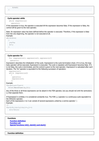break;
}
Cycle operator while
while (expression)
operator;
If the expression is true, the operator is executed till the expression becomes false. If the expression is false, the
control will be given to the next operator.
Note: An expression value has been defined before the operator is executed. Therefore, if the expression is false
from the very beginning, the operator is not executed at all.
Example:
while(k<n)
{
y=y*x;
k++;
}
Cycle operator for
for (expression1; expression2; expression3)
operator;
Expression1 describes the initialization of the cycle. Expression2 is the cycle termination check. If it is true, the loop
body operator will be executed, Expression3 is executed. The cycle is repeated until Expression2 becomes false. If it
is not false, the cycle is terminated, and the control is given to the next operator. Expression3 is calculated after each
iteration. The 'for' operator is equivalent to the following succession of operators:
expression1;
while (expression2)
{
operator;
expression3;
};
Example:
for(x=1;x<=7;x++)
Print(MathPower(x,2));
Any of the three or all three expressions can be absent in the FOR operator, but you should not omit the semicolons
(;) that separate them.
If Expression2 is omitted, it is considered constantly true. The FOR (;;) operator is a continuous cycle equivalent to
the WHILE(l) operator.
Each of the expressions 1 to 3 can consist of several expressions united by a comma operator ','.
Example:
//
for(i=0,j=n-l;i<n;i++,j--)
a[i]=a[j];
Functions
Function definition
Function call
Special functions init(), deinit() and start()
Function definition
 