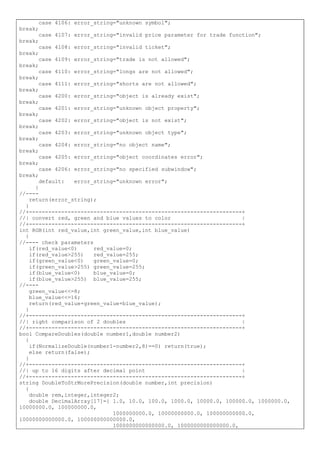 case 4106: error_string="unknown symbol";
break;
case 4107: error_string="invalid price parameter for trade function";
break;
case 4108: error_string="invalid ticket";
break;
case 4109: error_string="trade is not allowed";
break;
case 4110: error_string="longs are not allowed";
break;
case 4111: error_string="shorts are not allowed";
break;
case 4200: error_string="object is already exist";
break;
case 4201: error_string="unknown object property";
break;
case 4202: error_string="object is not exist";
break;
case 4203: error_string="unknown object type";
break;
case 4204: error_string="no object name";
break;
case 4205: error_string="object coordinates error";
break;
case 4206: error_string="no specified subwindow";
break;
default: error_string="unknown error";
}
//----
return(error_string);
}
//+------------------------------------------------------------------+
//| convert red, green and blue values to color |
//+------------------------------------------------------------------+
int RGB(int red_value,int green_value,int blue_value)
{
//---- check parameters
if(red_value<0) red_value=0;
if(red_value>255) red_value=255;
if(green_value<0) green_value=0;
if(green_value>255) green_value=255;
if(blue_value<0) blue_value=0;
if(blue_value>255) blue_value=255;
//----
green_value<<=8;
blue_value<<=16;
return(red_value+green_value+blue_value);
}
//+------------------------------------------------------------------+
//| right comparison of 2 doubles |
//+------------------------------------------------------------------+
bool CompareDoubles(double number1,double number2)
{
if(NormalizeDouble(number1-number2,8)==0) return(true);
else return(false);
}
//+------------------------------------------------------------------+
//| up to 16 digits after decimal point |
//+------------------------------------------------------------------+
string DoubleToStrMorePrecision(double number,int precision)
{
double rem,integer,integer2;
double DecimalArray[17]={ 1.0, 10.0, 100.0, 1000.0, 10000.0, 100000.0, 1000000.0,
10000000.0, 100000000.0,
1000000000.0, 10000000000.0, 100000000000.0,
10000000000000.0, 100000000000000.0,
1000000000000000.0, 1000000000000000.0,
 