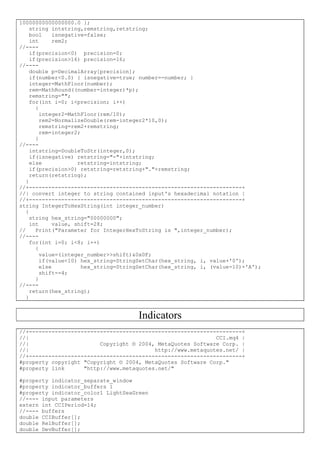 10000000000000000.0 };
string intstring,remstring,retstring;
bool isnegative=false;
int rem2;
//----
if(precision<0) precision=0;
if(precision>16) precision=16;
//----
double p=DecimalArray[precision];
if(number<0.0) { isnegative=true; number=-number; }
integer=MathFloor(number);
rem=MathRound((number-integer)*p);
remstring="";
for(int i=0; i<precision; i++)
{
integer2=MathFloor(rem/10);
rem2=NormalizeDouble(rem-integer2*10,0);
remstring=rem2+remstring;
rem=integer2;
}
//----
intstring=DoubleToStr(integer,0);
if(isnegative) retstring="-"+intstring;
else retstring=intstring;
if(precision>0) retstring=retstring+"."+remstring;
return(retstring);
}
//+------------------------------------------------------------------+
//| convert integer to string contained input's hexadecimal notation |
//+------------------------------------------------------------------+
string IntegerToHexString(int integer_number)
{
string hex_string="00000000";
int value, shift=28;
// Print("Parameter for IntegerHexToString is ",integer_number);
//----
for(int i=0; i<8; i++)
{
value=(integer_number>>shift)&0x0F;
if(value<10) hex_string=StringSetChar(hex_string, i, value+'0');
else hex_string=StringSetChar(hex_string, i, (value-10)+'A');
shift-=4;
}
//----
return(hex_string);
}
Indicators
//+------------------------------------------------------------------+
//| CCI.mq4 |
//| Copyright © 2004, MetaQuotes Software Corp. |
//| http://www.metaquotes.net/ |
//+------------------------------------------------------------------+
#property copyright "Copyright © 2004, MetaQuotes Software Corp."
#property link "http://www.metaquotes.net/"
#property indicator_separate_window
#property indicator_buffers 1
#property indicator_color1 LightSeaGreen
//---- input parameters
extern int CCIPeriod=14;
//---- buffers
double CCIBuffer[];
double RelBuffer[];
double DevBuffer[];
 