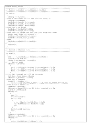 double MovBuffer[];
//+------------------------------------------------------------------+
//| Custom indicator initialization function |
//+------------------------------------------------------------------+
int init()
{
string short_name;
//---- 3 additional buffers are used for counting.
IndicatorBuffers(4);
SetIndexBuffer(1, RelBuffer);
SetIndexBuffer(2, DevBuffer);
SetIndexBuffer(3, MovBuffer);
//---- indicator lines
SetIndexStyle(0,DRAW_LINE);
SetIndexBuffer(0,CCIBuffer);
//---- name for DataWindow and indicator subwindow label
short_name="CCI("+CCIPeriod+")";
IndicatorShortName(short_name);
SetIndexLabel(0,short_name);
//----
SetIndexDrawBegin(0,CCIPeriod);
//----
return(0);
}
//+------------------------------------------------------------------+
//| Commodity Channel Index |
//+------------------------------------------------------------------+
int start()
{
int i,k,counted_bars=IndicatorCounted();
double price,sum,mul;
if(Bars<=CCIPeriod) return(0);
//---- initial zero
if(counted_bars<1)
{
for(i=1;i<=CCIPeriod;i++) CCIBuffer[Bars-i]=0.0;
for(i=1;i<=CCIPeriod;i++) DevBuffer[Bars-i]=0.0;
for(i=1;i<=CCIPeriod;i++) MovBuffer[Bars-i]=0.0;
}
//---- last counted bar will be recounted
int limit=Bars-counted_bars;
if(counted_bars>0) limit++;
//---- moving average
for(i=0; i<limit; i++)
MovBuffer[i]=iMA(NULL,0,CCIPeriod,0,MODE_SMA,PRICE_TYPICAL,i);
//---- standard deviations
i=Bars-CCIPeriod+1;
if(counted_bars>CCIPeriod-1) i=Bars-counted_bars-1;
mul=0.015/CCIPeriod;
while(i>=0)
{
sum=0.0;
k=i+CCIPeriod-1;
while(k>=i)
{
price=(High[k]+Low[k]+Close[k])/3;
sum+=MathAbs(price-MovBuffer[i]);
k--;
}
DevBuffer[i]=sum*mul;
i--;
}
i=Bars-CCIPeriod+1;
if(counted_bars>CCIPeriod-1) i=Bars-counted_bars-1;
while(i>=0)
{
price=(High[i]+Low[i]+Close[i])/3;
 