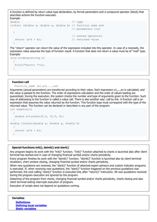 A function is defined by return value type declaration, by formal parameters and a compound operator (block) that
describes actions the function executes.
Example:
double // type
linfunc (double x, double a, double b) // function name and
// parameters list
{
// nested operators
return (a*x + b); // returned value
}
The "return" operator can return the value of the expression included into this operator. In case of a necessity, the
expression value assumes the type of function result. A function that does not return a value must be of "void" type.
Example:
void errmesg(string s)
{
Print("error: "+s);
}
Function call
function_name (x1,x2,...,xn)
Arguments (actual parameters) are transferred according to their value. Each expression x1,...,xn is calculated, and
the value is passed to the function. The order of expressions calculation and the order of values loading are
guaranteed. During the execution, the system checks the number and type of arguments given to the function. Such
way of addressing to the function is called a value call. There is also another way: call by link. A function call is an
expression that assumes the value returned by the function. This function type must correspond with the type of the
returned value. The function can be declared or described in any part of the program:
int somefunc()
{
double a=linfunc(0.3, 10.5, 8);
}
double linfunc(double x, double a, double b)
{
return (a*x + b);
}
Special functions init(), deinit() and start()
Any program begins its work with the "init()" function. "Init()" function attached to charts is launched also after client
terminal has started and in case of changing financial symbol and/or charts periodicity.
Every program finishes its work with the "deinit()" function. "deinit()" function is launched also by client terminal
shutdown, chart window closing, changing financial symbol and/or charts periodicity.
When new quotations are received, the "start()" function of attached expert advisors and custom indicator programs
is executed. If, when receiving new quotations, the "start()" function triggered on the previous quotations was
performed, the next calling "start()" function is executed only after "return()" instruction. All new quotations received
during the program execution are ignored by the program.
Detaching of the program from charts, changing financial symbol and/or charts periodicity, charts closing and also
client terminal exiting interrupts execution of program.
Execution of scripts does not depend on quotations coming.
Variables
Definitions
Defining local variables
Static variables
 