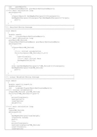 int pos=Bars-2;
if(ExtCountedBars>2) pos=Bars-ExtCountedBars-1;
//---- main calculation loop
while(pos>=0)
{
if(pos==Bars-2) ExtMapBuffer[pos+1]=Close[pos+1];
ExtMapBuffer[pos]=Close[pos]*pr+ExtMapBuffer[pos+1]*(1-pr);
pos--;
}
}
//+------------------------------------------------------------------+
//| Smoothed Moving Average |
//+------------------------------------------------------------------+
void smma()
{
double sum=0;
int i,k,pos=Bars-ExtCountedBars+1;
//---- main calculation loop
pos=Bars-MA_Period;
if(pos>Bars-ExtCountedBars) pos=Bars-ExtCountedBars;
while(pos>=0)
{
if(pos==Bars-MA_Period)
{
//---- initial accumulation
for(i=0,k=pos;i<MA_Period;i++,k++)
{
sum+=Close[k];
//---- zero initial bars
ExtMapBuffer[k]=0;
}
}
else sum=ExtMapBuffer[pos+1]*(MA_Period-1)+Close[pos];
ExtMapBuffer[pos]=sum/MA_Period;
pos--;
}
}
//+------------------------------------------------------------------+
//| Linear Weighted Moving Average |
//+------------------------------------------------------------------+
void lwma()
{
double sum=0.0,lsum=0.0;
double price;
int i,weight=0,pos=Bars-ExtCountedBars-1;
//---- initial accumulation
if(pos<MA_Period) pos=MA_Period;
for(i=1;i<=MA_Period;i++,pos--)
{
price=Close[pos];
sum+=price*i;
lsum+=price;
weight+=i;
}
//---- main calculation loop
pos++;
i=pos+MA_Period;
while(pos>=0)
{
ExtMapBuffer[pos]=sum/weight;
if(pos==0) break;
pos--;
i--;
price=Close[pos];
sum=sum-lsum+price*MA_Period;
lsum-=Close[i];
lsum+=price;
 