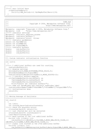 }
//---- zero initial bars
if(ExtCountedBars<1)
for(i=1;i<MA_Period;i++) ExtMapBuffer[Bars-i]=0;
}
//+------------------------------------------------------------------+
//+------------------------------------------------------------------+
//| OsMA.mq4 |
//| Copyright © 2004, MetaQuotes Software Corp. |
//| http://www.metaquotes.net/ |
//+------------------------------------------------------------------+
#property copyright "Copyright © 2004, MetaQuotes Software Corp."
#property link "http://www.metaquotes.net/"
//---- indicator settings
#property indicator_separate_window
#property indicator_buffers 1
#property indicator_color1 Silver
//---- indicator parameters
extern int FastEMA=12;
extern int SlowEMA=26;
extern int SignalSMA=9;
//---- indicator buffers
double ind_buffer1[];
double ind_buffer2[];
double ind_buffer3[];
//+------------------------------------------------------------------+
//| Custom indicator initialization function |
//+------------------------------------------------------------------+
int init()
{
//---- 2 additional buffers are used for counting.
IndicatorBuffers(3);
//---- drawing settings
SetIndexStyle(0,DRAW_HISTOGRAM,STYLE_SOLID,3);
SetIndexDrawBegin(0,SignalSMA);
IndicatorDigits(MarketInfo(Symbol(),MODE_DIGITS)+2);
//---- 3 indicator buffers mapping
if(!SetIndexBuffer(0,ind_buffer1) &&
!SetIndexBuffer(1,ind_buffer2) &&
!SetIndexBuffer(2,ind_buffer3))
Print("cannot set indicator buffers!");
//---- name for DataWindow and indicator subwindow label
IndicatorShortName("OsMA("+FastEMA+","+SlowEMA+","+SignalSMA+")");
//---- initialization done
return(0);
}
//+------------------------------------------------------------------+
//| Moving Average of Oscillator |
//+------------------------------------------------------------------+
int start()
{
int limit;
int counted_bars=IndicatorCounted();
//---- check for possible errors
if(counted_bars<0) return(-1);
//---- last counted bar will be recounted
if(counted_bars>0) counted_bars--;
limit=Bars-counted_bars;
//---- macd counted in the 1-st additional buffer
for(int i=0; i<limit; i++)
ind_buffer2[i]=iMA(NULL,0,FastEMA,0,MODE_EMA,PRICE_CLOSE,i)-
iMA(NULL,0,SlowEMA,0,MODE_EMA,PRICE_CLOSE,i);
//---- signal line counted in the 2-nd additional buffer
for(i=0; i<limit; i++)
ind_buffer3[i]=iMAOnArray(ind_buffer2,Bars,SignalSMA,0,MODE_SMA,i);
 