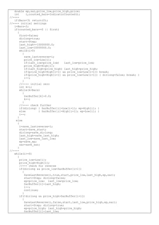 double ep,sar,price_low,price_high,price;
int i,counted_bars=IndicatorCounted();
//----
if(Bars<3) return(0);
//---- initial settings
i=Bars-2;
if(counted_bars==0 || first)
{
first=false;
dirlong=true;
start=Step;
last_high=-10000000.0;
last_low=10000000.0;
while(i>0)
{
save_lastreverse=i;
price_low=Low[i];
if(last_low>price_low) last_low=price_low;
price_high=High[i];
if(last_high<price_high) last_high=price_high;
if(price_high>High[i+1] && price_low>Low[i+1]) break;
if(price_high<High[i+1] && price_low<Low[i+1]) { dirlong=false; break; }
i--;
}
//---- initial zero
int k=i;
while(k<Bars)
{
SarBuffer[k]=0.0;
k++;
}
//---- check further
if(dirlong) { SarBuffer[i]=Low[i+1]; ep=High[i]; }
else { SarBuffer[i]=High[i+1]; ep=Low[i]; }
i--;
}
else
{
i=save_lastreverse+1;
start=save_start;
dirlong=save_dirlong;
last_high=save_last_high;
last_low=save_last_low;
ep=save_ep;
sar=save_sar;
}
//----
while(i>=0)
{
price_low=Low[i];
price_high=High[i];
//--- check for reverse
if(dirlong && price_low<SarBuffer[i+1])
{
SaveLastReverse(i,true,start,price_low,last_high,ep,sar);
start=Step; dirlong=false;
ep=price_low; last_low=price_low;
SarBuffer[i]=last_high;
i--;
continue;
}
if(!dirlong && price_high>SarBuffer[i+1])
{
SaveLastReverse(i,false,start,last_low,price_high,ep,sar);
start=Step; dirlong=true;
ep=price_high; last_high=price_high;
SarBuffer[i]=last_low;
 