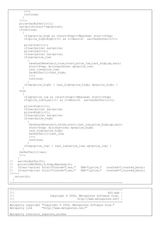 i--;
continue;
}
//---
price=SarBuffer[i+1];
sar=price+start*(ep-price);
if(dirlong)
{
if(ep<price_high && (start+Step)<=Maximum) start+=Step;
if(price_high<High[i+1] && i==Bars-2) sar=SarBuffer[i+1];
price=Low[i+1];
if(sar>price) sar=price;
price=Low[i+2];
if(sar>price) sar=price;
if(sar>price_low)
{
SaveLastReverse(i,true,start,price_low,last_high,ep,sar);
start=Step; dirlong=false; ep=price_low;
last_low=price_low;
SarBuffer[i]=last_high;
i--;
continue;
}
if(ep<price_high) { last_high=price_high; ep=price_high; }
}
else
{
if(ep>price_low && (start+Step)<=Maximum) start+=Step;
if(price_low<Low[i+1] && i==Bars-2) sar=SarBuffer[i+1];
price=High[i+1];
if(sar<price) sar=price;
price=High[i+2];
if(sar<price) sar=price;
if(sar<price_high)
{
SaveLastReverse(i,false,start,last_low,price_high,ep,sar);
start=Step; dirlong=true; ep=price_high;
last_high=price_high;
SarBuffer[i]=last_low;
i--;
continue;
}
if(ep>price_low) { last_low=price_low; ep=price_low; }
}
SarBuffer[i]=sar;
i--;
}
// sar=SarBuffer[0];
// price=iSAR(NULL,0,Step,Maximum,0);
// if(sar!=price) Print("custom=",sar," SAR=",price," counted=",counted_bars);
// if(sar==price) Print("custom=",sar," SAR=",price," counted=",counted_bars);
//----
return(0);
}
//+------------------------------------------------------------------+
//+------------------------------------------------------------------+
//| RSI.mq4 |
//| Copyright © 2004, MetaQuotes Software Corp. |
//| http://www.metaquotes.net/ |
//+------------------------------------------------------------------+
#property copyright "Copyright © 2004, MetaQuotes Software Corp."
#property link "http://www.metaquotes.net/"
#property indicator_separate_window
 