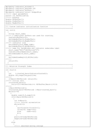 #property indicator_minimum 0
#property indicator_maximum 100
#property indicator_buffers 1
#property indicator_color1 DodgerBlue
//---- input parameters
extern int RSIPeriod=14;
//---- buffers
double RSIBuffer[];
double PosBuffer[];
double NegBuffer[];
//+------------------------------------------------------------------+
//| Custom indicator initialization function |
//+------------------------------------------------------------------+
int init()
{
string short_name;
//---- 2 additional buffers are used for counting.
IndicatorBuffers(3);
SetIndexBuffer(1,PosBuffer);
SetIndexBuffer(2,NegBuffer);
//---- indicator line
SetIndexStyle(0,DRAW_LINE);
SetIndexBuffer(0,RSIBuffer);
//---- name for DataWindow and indicator subwindow label
short_name="RSI("+RSIPeriod+")";
IndicatorShortName(short_name);
SetIndexLabel(0,short_name);
//----
SetIndexDrawBegin(0,RSIPeriod);
//----
return(0);
}
//+------------------------------------------------------------------+
//| Relative Strength Index |
//+------------------------------------------------------------------+
int start()
{
int i,counted_bars=IndicatorCounted();
double rel,negative,positive;
//----
if(Bars<=RSIPeriod) return(0);
//---- initial zero
if(counted_bars<1)
for(i=1;i<=RSIPeriod;i++) RSIBuffer[Bars-i]=0.0;
//----
i=Bars-RSIPeriod-1;
if(counted_bars>=RSIPeriod) i=Bars-counted_bars-1;
while(i>=0)
{
double sumn=0.0,sump=0.0;
if(i==Bars-RSIPeriod-1)
{
int k=Bars-2;
//---- initial accumulation
while(k>=i)
{
rel=Close[k]-Close[k+1];
if(rel>0) sump+=rel;
else sumn-=rel;
k--;
}
positive=sump/RSIPeriod;
negative=sumn/RSIPeriod;
}
else
{
//---- smoothed moving average
 