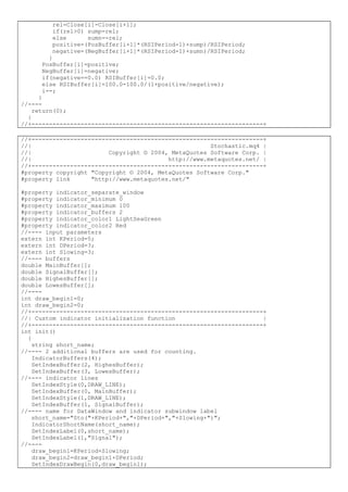 rel=Close[i]-Close[i+1];
if(rel>0) sump=rel;
else sumn=-rel;
positive=(PosBuffer[i+1]*(RSIPeriod-1)+sump)/RSIPeriod;
negative=(NegBuffer[i+1]*(RSIPeriod-1)+sumn)/RSIPeriod;
}
PosBuffer[i]=positive;
NegBuffer[i]=negative;
if(negative==0.0) RSIBuffer[i]=0.0;
else RSIBuffer[i]=100.0-100.0/(1+positive/negative);
i--;
}
//----
return(0);
}
//+------------------------------------------------------------------+
//+------------------------------------------------------------------+
//| Stochastic.mq4 |
//| Copyright © 2004, MetaQuotes Software Corp. |
//| http://www.metaquotes.net/ |
//+------------------------------------------------------------------+
#property copyright "Copyright © 2004, MetaQuotes Software Corp."
#property link "http://www.metaquotes.net/"
#property indicator_separate_window
#property indicator_minimum 0
#property indicator_maximum 100
#property indicator_buffers 2
#property indicator_color1 LightSeaGreen
#property indicator_color2 Red
//---- input parameters
extern int KPeriod=5;
extern int DPeriod=3;
extern int Slowing=3;
//---- buffers
double MainBuffer[];
double SignalBuffer[];
double HighesBuffer[];
double LowesBuffer[];
//----
int draw_begin1=0;
int draw_begin2=0;
//+------------------------------------------------------------------+
//| Custom indicator initialization function |
//+------------------------------------------------------------------+
int init()
{
string short_name;
//---- 2 additional buffers are used for counting.
IndicatorBuffers(4);
SetIndexBuffer(2, HighesBuffer);
SetIndexBuffer(3, LowesBuffer);
//---- indicator lines
SetIndexStyle(0,DRAW_LINE);
SetIndexBuffer(0, MainBuffer);
SetIndexStyle(1,DRAW_LINE);
SetIndexBuffer(1, SignalBuffer);
//---- name for DataWindow and indicator subwindow label
short_name="Sto("+KPeriod+","+DPeriod+","+Slowing+")";
IndicatorShortName(short_name);
SetIndexLabel(0,short_name);
SetIndexLabel(1,"Signal");
//----
draw_begin1=KPeriod+Slowing;
draw_begin2=draw_begin1+DPeriod;
SetIndexDrawBegin(0,draw_begin1);
 