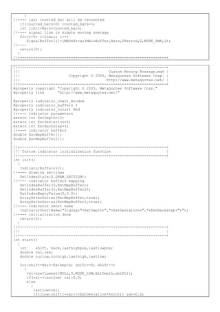 }
//---- last counted bar will be recounted
if(counted_bars>0) counted_bars--;
int limit=Bars-counted_bars;
//---- signal line is simple movimg average
for(i=0; i<limit; i++)
SignalBuffer[i]=iMAOnArray(MainBuffer,Bars,DPeriod,0,MODE_SMA,i);
//----
return(0);
}
//+------------------------------------------------------------------+
//+------------------------------------------------------------------+
//| Custom Moving Average.mq4 |
//| Copyright © 2005, MetaQuotes Software Corp. |
//| http://www.metaquotes.net/ |
//+------------------------------------------------------------------+
#property copyright "Copyright © 2005, MetaQuotes Software Corp."
#property link "http://www.metaquotes.net/"
#property indicator_chart_window
#property indicator_buffers 1
#property indicator_color1 Red
//---- indicator parameters
extern int ExtDepth=12;
extern int ExtDeviation=5;
extern int ExtBackstep=3;
//---- indicator buffers
double ExtMapBuffer[];
double ExtMapBuffer2[];
//+------------------------------------------------------------------+
//| Custom indicator initialization function |
//+------------------------------------------------------------------+
int init()
{
IndicatorBuffers(2);
//---- drawing settings
SetIndexStyle(0,DRAW_SECTION);
//---- indicator buffers mapping
SetIndexBuffer(0,ExtMapBuffer);
SetIndexBuffer(1,ExtMapBuffer2);
SetIndexEmptyValue(0,0.0);
ArraySetAsSeries(ExtMapBuffer,true);
ArraySetAsSeries(ExtMapBuffer2,true);
//---- indicator short name
IndicatorShortName("ZigZag("+ExtDepth+","+ExtDeviation+","+ExtBackstep+")");
//---- initialization done
return(0);
}
//+------------------------------------------------------------------+
//| |
//+------------------------------------------------------------------+
int start()
{
int shift, back,lasthighpos,lastlowpos;
double val,res;
double curlow,curhigh,lasthigh,lastlow;
for(shift=Bars-ExtDepth; shift>=0; shift--)
{
val=Low[Lowest(NULL,0,MODE_LOW,ExtDepth,shift)];
if(val==lastlow) val=0.0;
else
{
lastlow=val;
if((Low[shift]-val)>(ExtDeviation*Point)) val=0.0;
 