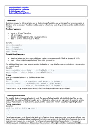 Defining global variables
Defining extern variables
Initializing variables
External function definition
Definitions
Definitions are used to define variables and to declare types of variables and functions defined somewhere else. A
definition is not an operator. Variables must be declared before being used. Only constants can be used to initialize
variables.
The basic types are:
• string - a string of characters;
• int - an integer;
• double - a floating-point number (double precision);
• bool - a boolean number "true" or "false".
Example:
string MessageBox;
int Orders;
double SymbolPrice;
bool bLog;
The additional types are:
• datetime is date and time, unsigned integer, containing seconds since 0 o'clock on January, 1, 1970.
• color - integer reflecting a collection of three color components.
The additional data types make sense only at the declaration of input data for more convenient their representation
in a property sheet.
Example:
extern datetime tBegin_Data = D'2004.01.01 00:00';
extern color cModify_Color = C'0x44,0xB9,0xE6';
Arrays
Array is the indexed sequence of the identical-type data.
Example:
int a[50]; //A one-dimensional array of 50 integers.
double m[7][50]; //Two-dimensional array of seven arrays,
//each of them consisting of 50 integers.
Only an integer can be an array index. No more than four-dimensional arrays can be declared.
Defining local variables
The variable declared inside any function is local. The scope of a local variable is limited to limits of the function
inside which it is declared. The local variable can be initialized by outcome of any expression. Every call of function
execute the initialization of local variables. Local variables are stored in memory area of corresponding function.
Formal parameters
Examples:
void func(int x, double y, bool z)
{
...
}
Formal parameters are local. Scope is the block of the function. Formal parameters must have names differing from
those of external variables and local variables defined within one function. In the block of the function to the formal
parameters some values can be assigned. Formal parameters can be initialized by constants. In this case, the
initializing value is considered as a default value. The parameters following the initialized parameter should be
 