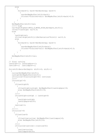 else
{
for(back=1; back<=ExtBackstep; back++)
{
res=ExtMapBuffer[shift+back];
if((res!=0)&&(res>val)) ExtMapBuffer[shift+back]=0.0;
}
}
}
ExtMapBuffer[shift]=val;
//--- high
val=High[Highest(NULL,0,MODE_HIGH,ExtDepth,shift)];
if(val==lasthigh) val=0.0;
else
{
lasthigh=val;
if((val-High[shift])>(ExtDeviation*Point)) val=0.0;
else
{
for(back=1; back<=ExtBackstep; back++)
{
res=ExtMapBuffer2[shift+back];
if((res!=0)&&(res<val)) ExtMapBuffer2[shift+back]=0.0;
}
}
}
ExtMapBuffer2[shift]=val;
}
// final cutting
lasthigh=-1; lasthighpos=-1;
lastlow=-1; lastlowpos=-1;
for(shift=Bars-ExtDepth; shift>=0; shift--)
{
curlow=ExtMapBuffer[shift];
curhigh=ExtMapBuffer2[shift];
if((curlow==0)&&(curhigh==0)) continue;
//---
if(curhigh!=0)
{
if(lasthigh>0)
{
if(lasthigh<curhigh) ExtMapBuffer2[lasthighpos]=0;
else ExtMapBuffer2[shift]=0;
}
//---
if(lasthigh<curhigh || lasthigh<0)
{
lasthigh=curhigh;
lasthighpos=shift;
}
lastlow=-1;
}
//----
if(curlow!=0)
{
if(lastlow>0)
{
if(lastlow>curlow) ExtMapBuffer[lastlowpos]=0;
else ExtMapBuffer[shift]=0;
}
//---
if((curlow<lastlow)||(lastlow<0))
{
lastlow=curlow;
lastlowpos=shift;
 