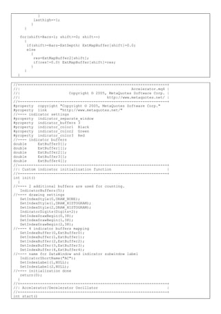 }
lasthigh=-1;
}
}
for(shift=Bars-1; shift>=0; shift--)
{
if(shift>=Bars-ExtDepth) ExtMapBuffer[shift]=0.0;
else
{
res=ExtMapBuffer2[shift];
if(res!=0.0) ExtMapBuffer[shift]=res;
}
}
}
//+------------------------------------------------------------------+
//| Accelerator.mq4 |
//| Copyright © 2005, MetaQuotes Software Corp. |
//| http://www.metaquotes.net/ |
//+------------------------------------------------------------------+
#property copyright "Copyright © 2005, MetaQuotes Software Corp."
#property link "http://www.metaquotes.net/"
//---- indicator settings
#property indicator_separate_window
#property indicator_buffers 3
#property indicator_color1 Black
#property indicator_color2 Green
#property indicator_color3 Red
//---- indicator buffers
double ExtBuffer0[];
double ExtBuffer1[];
double ExtBuffer2[];
double ExtBuffer3[];
double ExtBuffer4[];
//+------------------------------------------------------------------+
//| Custom indicator initialization function |
//+------------------------------------------------------------------+
int init()
{
//---- 2 additional buffers are used for counting.
IndicatorBuffers(5);
//---- drawing settings
SetIndexStyle(0,DRAW_NONE);
SetIndexStyle(1,DRAW_HISTOGRAM);
SetIndexStyle(2,DRAW_HISTOGRAM);
IndicatorDigits(Digits+2);
SetIndexDrawBegin(0,38);
SetIndexDrawBegin(1,38);
SetIndexDrawBegin(2,38);
//---- 4 indicator buffers mapping
SetIndexBuffer(0,ExtBuffer0);
SetIndexBuffer(1,ExtBuffer1);
SetIndexBuffer(2,ExtBuffer2);
SetIndexBuffer(3,ExtBuffer3);
SetIndexBuffer(4,ExtBuffer4);
//---- name for DataWindow and indicator subwindow label
IndicatorShortName("AC");
SetIndexLabel(1,NULL);
SetIndexLabel(2,NULL);
//---- initialization done
return(0);
}
//+------------------------------------------------------------------+
//| Accelerator/Decelerator Oscillator |
//+------------------------------------------------------------------+
int start()
 