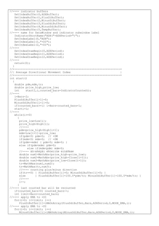 //---- indicator buffers
SetIndexBuffer(0,ADXBuffer);
SetIndexBuffer(1,PlusDiBuffer);
SetIndexBuffer(2,MinusDiBuffer);
SetIndexBuffer(3,PlusSdiBuffer);
SetIndexBuffer(4,MinusSdiBuffer);
SetIndexBuffer(5,TempBuffer);
//---- name for DataWindow and indicator subwindow label
IndicatorShortName("ADX("+ADXPeriod+")");
SetIndexLabel(0,"ADX");
SetIndexLabel(1,"+DI");
SetIndexLabel(2,"-DI");
//----
SetIndexDrawBegin(0,ADXPeriod);
SetIndexDrawBegin(1,ADXPeriod);
SetIndexDrawBegin(2,ADXPeriod);
//----
return(0);
}
//+------------------------------------------------------------------+
//| Average Directional Movement Index |
//+------------------------------------------------------------------+
int start()
{
double pdm,mdm,tr;
double price_high,price_low;
int starti,i,counted_bars=IndicatorCounted();
//----
i=Bars-2;
PlusSdiBuffer[i+1]=0;
MinusSdiBuffer[i+1]=0;
if(counted_bars>=i) i=Bars-counted_bars-1;
starti=i;
//----
while(i>=0)
{
price_low=Low[i];
price_high=High[i];
//----
pdm=price_high-High[i+1];
mdm=Low[i+1]-price_low;
if(pdm<0) pdm=0; // +DM
if(mdm<0) mdm=0; // -DM
if(pdm==mdm) { pdm=0; mdm=0; }
else if(pdm<mdm) pdm=0;
else if(mdm<pdm) mdm=0;
//---- âû÷èñëÿåì èñòèííûé èíòåðâàë
double num1=MathAbs(price_high-price_low);
double num2=MathAbs(price_high-Close[i+1]);
double num3=MathAbs(price_low-Close[i+1]);
tr=MathMax(num1,num2);
tr=MathMax(tr,num3);
//---- counting plus/minus direction
if(tr==0) { PlusSdiBuffer[i]=0; MinusSdiBuffer[i]=0; }
else { PlusSdiBuffer[i]=100.0*pdm/tr; MinusSdiBuffer[i]=100.0*mdm/tr; }
//----
i--;
}
//---- last counted bar will be recounted
if(counted_bars>0) counted_bars--;
int limit=Bars-counted_bars;
//---- apply EMA to +DI
for(i=0; i<=limit; i++)
PlusDiBuffer[i]=iMAOnArray(PlusSdiBuffer,Bars,ADXPeriod,0,MODE_EMA,i);
//---- apply EMA to -DI
for(i=0; i<=limit; i++)
MinusDiBuffer[i]=iMAOnArray(MinusSdiBuffer,Bars,ADXPeriod,0,MODE_EMA,i);
 