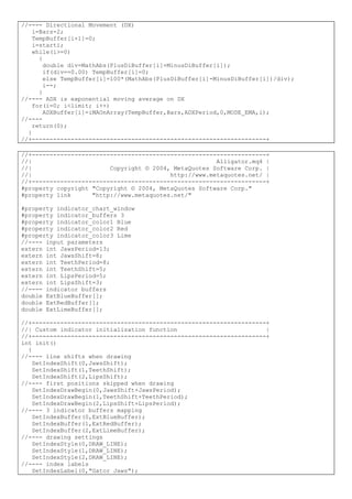 //---- Directional Movement (DX)
i=Bars-2;
TempBuffer[i+1]=0;
i=starti;
while(i>=0)
{
double div=MathAbs(PlusDiBuffer[i]+MinusDiBuffer[i]);
if(div==0.00) TempBuffer[i]=0;
else TempBuffer[i]=100*(MathAbs(PlusDiBuffer[i]-MinusDiBuffer[i])/div);
i--;
}
//---- ADX is exponential moving average on DX
for(i=0; i<limit; i++)
ADXBuffer[i]=iMAOnArray(TempBuffer,Bars,ADXPeriod,0,MODE_EMA,i);
//----
return(0);
}
//+------------------------------------------------------------------+
//+------------------------------------------------------------------+
//| Alligator.mq4 |
//| Copyright © 2004, MetaQuotes Software Corp. |
//| http://www.metaquotes.net/ |
//+------------------------------------------------------------------+
#property copyright "Copyright © 2004, MetaQuotes Software Corp."
#property link "http://www.metaquotes.net/"
#property indicator_chart_window
#property indicator_buffers 3
#property indicator_color1 Blue
#property indicator_color2 Red
#property indicator_color3 Lime
//---- input parameters
extern int JawsPeriod=13;
extern int JawsShift=8;
extern int TeethPeriod=8;
extern int TeethShift=5;
extern int LipsPeriod=5;
extern int LipsShift=3;
//---- indicator buffers
double ExtBlueBuffer[];
double ExtRedBuffer[];
double ExtLimeBuffer[];
//+------------------------------------------------------------------+
//| Custom indicator initialization function |
//+------------------------------------------------------------------+
int init()
{
//---- line shifts when drawing
SetIndexShift(0,JawsShift);
SetIndexShift(1,TeethShift);
SetIndexShift(2,LipsShift);
//---- first positions skipped when drawing
SetIndexDrawBegin(0,JawsShift+JawsPeriod);
SetIndexDrawBegin(1,TeethShift+TeethPeriod);
SetIndexDrawBegin(2,LipsShift+LipsPeriod);
//---- 3 indicator buffers mapping
SetIndexBuffer(0,ExtBlueBuffer);
SetIndexBuffer(1,ExtRedBuffer);
SetIndexBuffer(2,ExtLimeBuffer);
//---- drawing settings
SetIndexStyle(0,DRAW_LINE);
SetIndexStyle(1,DRAW_LINE);
SetIndexStyle(2,DRAW_LINE);
//---- index labels
SetIndexLabel(0,"Gator Jaws");
 