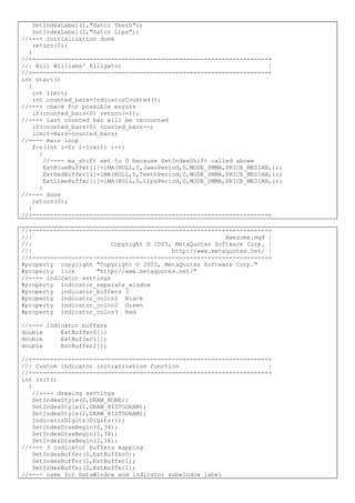 SetIndexLabel(1,"Gator Teeth");
SetIndexLabel(2,"Gator Lips");
//---- initialization done
return(0);
}
//+------------------------------------------------------------------+
//| Bill Williams' Alligator |
//+------------------------------------------------------------------+
int start()
{
int limit;
int counted_bars=IndicatorCounted();
//---- check for possible errors
if(counted_bars<0) return(-1);
//---- last counted bar will be recounted
if(counted_bars>0) counted_bars--;
limit=Bars-counted_bars;
//---- main loop
for(int i=0; i<limit; i++)
{
//---- ma_shift set to 0 because SetIndexShift called abowe
ExtBlueBuffer[i]=iMA(NULL,0,JawsPeriod,0,MODE_SMMA,PRICE_MEDIAN,i);
ExtRedBuffer[i]=iMA(NULL,0,TeethPeriod,0,MODE_SMMA,PRICE_MEDIAN,i);
ExtLimeBuffer[i]=iMA(NULL,0,LipsPeriod,0,MODE_SMMA,PRICE_MEDIAN,i);
}
//---- done
return(0);
}
//+------------------------------------------------------------------+
//+------------------------------------------------------------------+
//| Awesome.mq4 |
//| Copyright © 2005, MetaQuotes Software Corp. |
//| http://www.metaquotes.net/ |
//+------------------------------------------------------------------+
#property copyright "Copyright © 2005, MetaQuotes Software Corp."
#property link "http://www.metaquotes.net/"
//---- indicator settings
#property indicator_separate_window
#property indicator_buffers 3
#property indicator_color1 Black
#property indicator_color2 Green
#property indicator_color3 Red
//---- indicator buffers
double ExtBuffer0[];
double ExtBuffer1[];
double ExtBuffer2[];
//+------------------------------------------------------------------+
//| Custom indicator initialization function |
//+------------------------------------------------------------------+
int init()
{
//---- drawing settings
SetIndexStyle(0,DRAW_NONE);
SetIndexStyle(1,DRAW_HISTOGRAM);
SetIndexStyle(2,DRAW_HISTOGRAM);
IndicatorDigits(Digits+1);
SetIndexDrawBegin(0,34);
SetIndexDrawBegin(1,34);
SetIndexDrawBegin(2,34);
//---- 3 indicator buffers mapping
SetIndexBuffer(0,ExtBuffer0);
SetIndexBuffer(1,ExtBuffer1);
SetIndexBuffer(2,ExtBuffer2);
//---- name for DataWindow and indicator subwindow label
 