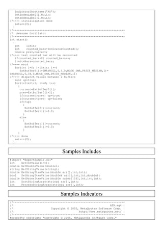 IndicatorShortName("AO");
SetIndexLabel(1,NULL);
SetIndexLabel(2,NULL);
//---- initialization done
return(0);
}
//+------------------------------------------------------------------+
//| Awesome Oscillator |
//+------------------------------------------------------------------+
int start()
{
int limit;
int counted_bars=IndicatorCounted();
double prev,current;
//---- last counted bar will be recounted
if(counted_bars>0) counted_bars--;
limit=Bars-counted_bars;
//---- macd
for(int i=0; i<limit; i++)
ExtBuffer0[i]=iMA(NULL,0,5,0,MODE_SMA,PRICE_MEDIAN,i)-
iMA(NULL,0,34,0,MODE_SMA,PRICE_MEDIAN,i);
//---- dispatch values between 2 buffers
bool up=true;
for(i=limit-1; i>=0; i--)
{
current=ExtBuffer0[i];
prev=ExtBuffer0[i+1];
if(current>prev) up=true;
if(current<prev) up=false;
if(!up)
{
ExtBuffer2[i]=current;
ExtBuffer1[i]=0.0;
}
else
{
ExtBuffer1[i]=current;
ExtBuffer2[i]=0.0;
}
}
//---- done
return(0);
}
Samples Includes
#import "ExpertSample.dll"
int GetIntValue(int);
double GetDoubleValue(double);
string GetStringValue(string);
double GetArrayItemValue(double arr[],int,int);
bool SetArrayItemValue(double& arr[],int,int,double);
double GetRatesItemValue(double rates[][6],int,int,int);
int SortStringArray(string& arr[],int);
int ProcessStringArray(string& arr[],int);
Samples Indicators
//+------------------------------------------------------------------+
//| ATR.mq4 |
//| Copyright © 2005, MetaQuotes Software Corp. |
//| http://www.metaquotes.net/ |
//+------------------------------------------------------------------+
#property copyright "Copyright © 2005, MetaQuotes Software Corp."
 