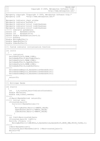 //| Bands.mq4 |
//| Copyright © 2005, MetaQuotes Software Corp. |
//| http://www.metaquotes.net/ |
//+------------------------------------------------------------------+
#property copyright "Copyright © 2005, MetaQuotes Software Corp."
#property link "http://www.metaquotes.net/"
#property indicator_chart_window
#property indicator_buffers 3
#property indicator_color1 LightSeaGreen
#property indicator_color2 LightSeaGreen
#property indicator_color3 LightSeaGreen
//---- indicator parameters
extern int BandsPeriod=20;
extern int BandsShift=0;
extern double BandsDeviations=2.0;
//---- buffers
double MovingBuffer[];
double UpperBuffer[];
double LowerBuffer[];
//+------------------------------------------------------------------+
//| Custom indicator initialization function |
//+------------------------------------------------------------------+
int init()
{
//---- indicators
SetIndexStyle(0,DRAW_LINE);
SetIndexBuffer(0,MovingBuffer);
SetIndexStyle(1,DRAW_LINE);
SetIndexBuffer(1,UpperBuffer);
SetIndexStyle(2,DRAW_LINE);
SetIndexBuffer(2,LowerBuffer);
//----
SetIndexDrawBegin(0,BandsPeriod+BandsShift);
SetIndexDrawBegin(1,BandsPeriod+BandsShift);
SetIndexDrawBegin(2,BandsPeriod+BandsShift);
//----
return(0);
}
//+------------------------------------------------------------------+
//| Bollinger Bands |
//+------------------------------------------------------------------+
int start()
{
int i,k,counted_bars=IndicatorCounted();
double deviation;
double sum,oldval,newres;
//----
if(Bars<=BandsPeriod) return(0);
//---- initial zero
if(counted_bars<1)
for(i=1;i<=BandsPeriod;i++)
{
MovingBuffer[Bars-i]=EMPTY_VALUE;
UpperBuffer[Bars-i]=EMPTY_VALUE;
LowerBuffer[Bars-i]=EMPTY_VALUE;
}
//----
int limit=Bars-counted_bars;
if(counted_bars>0) limit++;
for(i=0; i<limit; i++)
MovingBuffer[i]=iMA(NULL,0,BandsPeriod,BandsShift,MODE_SMA,PRICE_CLOSE,i);
//----
i=Bars-BandsPeriod+1;
if(counted_bars>BandsPeriod-1) i=Bars-counted_bars-1;
while(i>=0)
{
 
