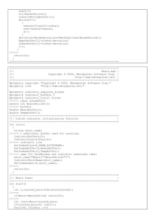 sum=0.0;
k=i+BandsPeriod-1;
oldval=MovingBuffer[i];
while(k>=i)
{
newres=Close[k]-oldval;
sum+=newres*newres;
k--;
}
deviation=BandsDeviations*MathSqrt(sum/BandsPeriod);;
UpperBuffer[i]=oldval+deviation;
LowerBuffer[i]=oldval-deviation;
i--;
}
//----
return(0);
}
//+------------------------------------------------------------------+
//+------------------------------------------------------------------+
//| Bears.mq4 |
//| Copyright © 2005, MetaQuotes Software Corp. |
//| http://www.metaquotes.net/ |
//+------------------------------------------------------------------+
#property copyright "Copyright © 2005, MetaQuotes Software Corp."
#property link "http://www.metaquotes.net/"
#property indicator_separate_window
#property indicator_buffers 1
#property indicator_color1 Silver
//---- input parameters
extern int BearsPeriod=13;
//---- buffers
double BearsBuffer[];
double TempBuffer[];
//+------------------------------------------------------------------+
//| Custom indicator initialization function |
//+------------------------------------------------------------------+
int init()
{
string short_name;
//---- 1 additional buffer used for counting.
IndicatorBuffers(2);
IndicatorDigits(Digits);
//---- indicator line
SetIndexStyle(0,DRAW_HISTOGRAM);
SetIndexBuffer(0,BearsBuffer);
SetIndexBuffer(1,TempBuffer);
//---- name for DataWindow and indicator subwindow label
short_name="Bears("+BearsPeriod+")";
IndicatorShortName(short_name);
SetIndexLabel(0,short_name);
//----
return(0);
}
//+------------------------------------------------------------------+
//| Bears Power |
//+------------------------------------------------------------------+
int start()
{
int i,counted_bars=IndicatorCounted();
//----
if(Bars<=BearsPeriod) return(0);
//----
int limit=Bars-counted_bars;
if(counted_bars>0) limit++;
for(i=0; i<limit; i++)
 