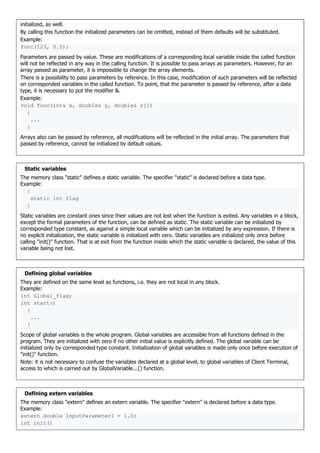 initialized, as well.
By calling this function the initialized parameters can be omitted, instead of them defaults will be substituted.
Example:
func(123, 0.5);
Parameters are passed by value. These are modifications of a corresponding local variable inside the called function
will not be reflected in any way in the calling function. It is possible to pass arrays as parameters. However, for an
array passed as parameter, it is impossible to change the array elements.
There is a possibility to pass parameters by reference. In this case, modification of such parameters will be reflected
on corresponded variables in the called function. To point, that the parameter is passed by reference, after a data
type, it is necessary to put the modifier &.
Example:
void func(int& x, double& y, double& z[])
{
...
}
Arrays also can be passed by reference, all modifications will be reflected in the initial array. The parameters that
passed by reference, cannot be initialized by default values.
Static variables
The memory class "static" defines a static variable. The specifier "static" is declared before a data type.
Example:
{
static int flag
}
Static variables are constant ones since their values are not lost when the function is exited. Any variables in a block,
except the formal parameters of the function, can be defined as static. The static variable can be initialized by
corresponded type constant, as against a simple local variable which can be initialized by any expression. If there is
no explicit initialization, the static variable is initialized with zero. Static variables are initialized only once before
calling "init()" function. That is at exit from the function inside which the static variable is declared, the value of this
variable being not lost.
Defining global variables
They are defined on the same level as functions, i.e. they are not local in any block.
Example:
int Global_flag;
int start()
{
...
}
Scope of global variables is the whole program. Global variables are accessible from all functions defined in the
program. They are initialized with zero if no other initial value is explicitly defined. The global variable can be
initialized only by corresponded type constant. Initialization of global variables is made only once before execution of
"init()" function.
Note: it is not necessary to confuse the variables declared at a global level, to global variables of Client Terminal,
access to which is carried out by GlobalVariable...() function.
Defining extern variables
The memory class "extern" defines an extern variable. The specifier "extern" is declared before a data type.
Example:
extern double InputParameter1 = 1.0;
int init()
 