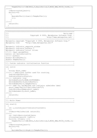 TempBuffer[i]=iMA(NULL,0,BearsPeriod,0,MODE_EMA,PRICE_CLOSE,i);
//----
i=Bars-counted_bars-1;
while(i>=0)
{
BearsBuffer[i]=Low[i]-TempBuffer[i];
i--;
}
//----
return(0);
}
//+------------------------------------------------------------------+
//+------------------------------------------------------------------+
//| Bulls.mq4 |
//| Copyright © 2005, MetaQuotes Software Corp. |
//| http://www.metaquotes.net/ |
//+------------------------------------------------------------------+
#property copyright "Copyright © 2005, MetaQuotes Software Corp."
#property link "http://www.metaquotes.net/"
#property indicator_separate_window
#property indicator_buffers 1
#property indicator_color1 Silver
//---- input parameters
extern int BullsPeriod=13;
//---- buffers
double BullsBuffer[];
double TempBuffer[];
//+------------------------------------------------------------------+
//| Custom indicator initialization function |
//+------------------------------------------------------------------+
int init()
{
string short_name;
//---- 1 additional buffer used for counting.
IndicatorBuffers(2);
IndicatorDigits(Digits);
//---- indicator line
SetIndexStyle(0,DRAW_HISTOGRAM);
SetIndexBuffer(0,BullsBuffer);
SetIndexBuffer(1,TempBuffer);
//---- name for DataWindow and indicator subwindow label
short_name="Bulls("+BullsPeriod+")";
IndicatorShortName(short_name);
SetIndexLabel(0,short_name);
//----
return(0);
}
//+------------------------------------------------------------------+
//| Bulls Power |
//+------------------------------------------------------------------+
int start()
{
int i,counted_bars=IndicatorCounted();
//----
if(Bars<=BullsPeriod) return(0);
//----
int limit=Bars-counted_bars;
if(counted_bars>0) limit++;
for(i=0; i<limit; i++)
TempBuffer[i]=iMA(NULL,0,BullsPeriod,0,MODE_EMA,PRICE_CLOSE,i);
//----
i=Bars-counted_bars-1;
while(i>=0)
{
BullsBuffer[i]=High[i]-TempBuffer[i];
 