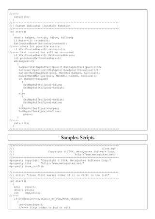 //----
return(0);
}
//+------------------------------------------------------------------+
//| Custom indicator iteration function |
//+------------------------------------------------------------------+
int start()
{
double haOpen, haHigh, haLow, haClose;
if(Bars<=10) return(0);
ExtCountedBars=IndicatorCounted();
//---- check for possible errors
if (ExtCountedBars<0) return(-1);
//---- last counted bar will be recounted
if (ExtCountedBars>0) ExtCountedBars--;
int pos=Bars-ExtCountedBars-1;
while(pos>=0)
{
haOpen=(ExtMapBuffer3[pos+1]+ExtMapBuffer4[pos+1])/2;
haClose=(Open[pos]+High[pos]+Low[pos]+Close[pos])/4;
haHigh=MathMax(High[pos], MathMax(haOpen, haClose));
haLow=MathMin(Low[pos], MathMin(haOpen, haClose));
if (haOpen<haClose)
{
ExtMapBuffer1[pos]=haLow;
ExtMapBuffer2[pos]=haHigh;
}
else
{
ExtMapBuffer1[pos]=haHigh;
ExtMapBuffer2[pos]=haLow;
}
ExtMapBuffer3[pos]=haOpen;
ExtMapBuffer4[pos]=haClose;
pos--;
}
//----
return(0);
}
//+------------------------------------------------------------------+
Samples Scripts
//+------------------------------------------------------------------+
//| close.mq4 |
//| Copyright © 2004, MetaQuotes Software Corp. |
//| http://www.metaquotes.net/ |
//+------------------------------------------------------------------+
#property copyright "Copyright © 2004, MetaQuotes Software Corp."
#property link "http://www.metaquotes.net/"
#property show_confirm
//+------------------------------------------------------------------+
//| script "close first market order if it is first in the list" |
//+------------------------------------------------------------------+
int start()
{
bool result;
double price;
int cmd,error;
//----
if(OrderSelect(0,SELECT_BY_POS,MODE_TRADES))
{
cmd=OrderType();
//---- first order is buy or sell
 
