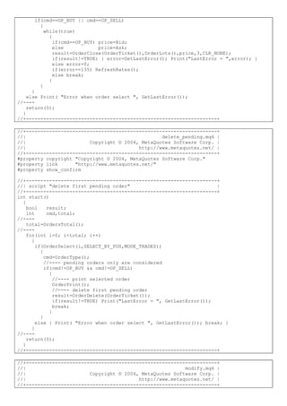 if(cmd==OP_BUY || cmd==OP_SELL)
{
while(true)
{
if(cmd==OP_BUY) price=Bid;
else price=Ask;
result=OrderClose(OrderTicket(),OrderLots(),price,3,CLR_NONE);
if(result!=TRUE) { error=GetLastError(); Print("LastError = ",error); }
else error=0;
if(error==135) RefreshRates();
else break;
}
}
}
else Print( "Error when order select ", GetLastError());
//----
return(0);
}
//+------------------------------------------------------------------+
//+------------------------------------------------------------------+
//| delete_pending.mq4 |
//| Copyright © 2004, MetaQuotes Software Corp. |
//| http://www.metaquotes.net/ |
//+------------------------------------------------------------------+
#property copyright "Copyright © 2004, MetaQuotes Software Corp."
#property link "http://www.metaquotes.net/"
#property show_confirm
//+------------------------------------------------------------------+
//| script "delete first pending order" |
//+------------------------------------------------------------------+
int start()
{
bool result;
int cmd,total;
//----
total=OrdersTotal();
//----
for(int i=0; i<total; i++)
{
if(OrderSelect(i,SELECT_BY_POS,MODE_TRADES))
{
cmd=OrderType();
//---- pending orders only are considered
if(cmd!=OP_BUY && cmd!=OP_SELL)
{
//---- print selected order
OrderPrint();
//---- delete first pending order
result=OrderDelete(OrderTicket());
if(result!=TRUE) Print("LastError = ", GetLastError());
break;
}
}
else { Print( "Error when order select ", GetLastError()); break; }
}
//----
return(0);
}
//+------------------------------------------------------------------+
//+------------------------------------------------------------------+
//| modify.mq4 |
//| Copyright © 2004, MetaQuotes Software Corp. |
//| http://www.metaquotes.net/ |
//+------------------------------------------------------------------+
 