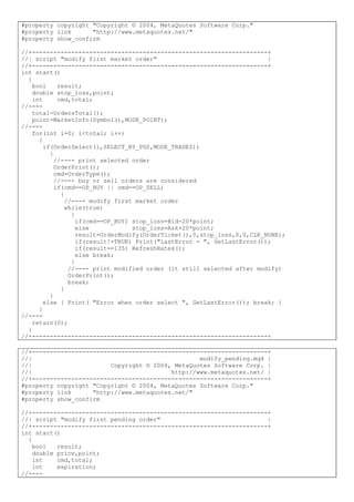 #property copyright "Copyright © 2004, MetaQuotes Software Corp."
#property link "http://www.metaquotes.net/"
#property show_confirm
//+------------------------------------------------------------------+
//| script "modify first market order" |
//+------------------------------------------------------------------+
int start()
{
bool result;
double stop_loss,point;
int cmd,total;
//----
total=OrdersTotal();
point=MarketInfo(Symbol(),MODE_POINT);
//----
for(int i=0; i<total; i++)
{
if(OrderSelect(i,SELECT_BY_POS,MODE_TRADES))
{
//---- print selected order
OrderPrint();
cmd=OrderType();
//---- buy or sell orders are considered
if(cmd==OP_BUY || cmd==OP_SELL)
{
//---- modify first market order
while(true)
{
if(cmd==OP_BUY) stop_loss=Bid-20*point;
else stop_loss=Ask+20*point;
result=OrderModify(OrderTicket(),0,stop_loss,0,0,CLR_NONE);
if(result!=TRUE) Print("LastError = ", GetLastError());
if(result==135) RefreshRates();
else break;
}
//---- print modified order (it still selected after modify)
OrderPrint();
break;
}
}
else { Print( "Error when order select ", GetLastError()); break; }
}
//----
return(0);
}
//+------------------------------------------------------------------+
//+------------------------------------------------------------------+
//| modify_pending.mq4 |
//| Copyright © 2004, MetaQuotes Software Corp. |
//| http://www.metaquotes.net/ |
//+------------------------------------------------------------------+
#property copyright "Copyright © 2004, MetaQuotes Software Corp."
#property link "http://www.metaquotes.net/"
#property show_confirm
//+------------------------------------------------------------------+
//| script "modify first pending order" |
//+------------------------------------------------------------------+
int start()
{
bool result;
double price,point;
int cmd,total;
int expiration;
//----
 