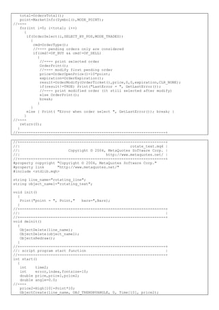total=OrdersTotal();
point=MarketInfo(Symbol(),MODE_POINT);
//----
for(int i=0; i<total; i++)
{
if(OrderSelect(i,SELECT_BY_POS,MODE_TRADES))
{
cmd=OrderType();
//---- pending orders only are considered
if(cmd!=OP_BUY && cmd!=OP_SELL)
{
//---- print selected order
OrderPrint();
//---- modify first pending order
price=OrderOpenPrice()-10*point;
expiration=OrderExpiration();
result=OrderModify(OrderTicket(),price,0,0,expiration,CLR_NONE);
if(result!=TRUE) Print("LastError = ", GetLastError());
//---- print modified order (it still selected after modify)
else OrderPrint();
break;
}
}
else { Print( "Error when order select ", GetLastError()); break; }
}
//----
return(0);
}
//+------------------------------------------------------------------+
//+------------------------------------------------------------------+
//| rotate_text.mq4 |
//| Copyright © 2004, MetaQuotes Software Corp. |
//| http://www.metaquotes.net/ |
//+------------------------------------------------------------------+
#property copyright "Copyright © 2004, MetaQuotes Software Corp."
#property link "http://www.metaquotes.net/"
#include <stdlib.mqh>
string line_name="rotating_line";
string object_name1="rotating_text";
void init()
{
Print("point = ", Point," bars=",Bars);
}
//+------------------------------------------------------------------+
//| |
//+------------------------------------------------------------------+
void deinit()
{
ObjectDelete(line_name);
ObjectDelete(object_name1);
ObjectsRedraw();
}
//+------------------------------------------------------------------+
//| script program start function |
//+------------------------------------------------------------------+
int start()
{
int time2;
int error,index,fontsize=10;
double price,price1,price2;
double angle=0.0;
//----
price2=High[10]+Point*10;
ObjectCreate(line_name, OBJ_TRENDBYANGLE, 0, Time[10], price2);
 