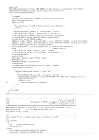 index=20;
ObjectCreate(object_name1, OBJ_TEXT, 0, Time[index], Low[index]-Point*100);
ObjectSetText(object_name1, "rotating_text", fontsize);
while(IsStopped()==false)
{
index++;
price=ObjectGet(object_name1, OBJPROP_PRICE1)+Point;
error=GetLastError();
if(error!=0)
{
Print(object_name1," : ",ErrorDescription(error));
break;
}
ObjectMove(object_name1, 0, Time[index], price);
ObjectSet(object_name1, OBJPROP_ANGLE, angle*2);
ObjectSet(object_name1, OBJPROP_FONTSIZE, fontsize);
ObjectSet(line_name, OBJPROP_WIDTH, angle/18.0);
double line_angle=360.0-angle;
if(line_angle==90.0) ObjectSet(line_name, OBJPROP_PRICE2, price2+Point*50);
if(line_angle==270.0) ObjectSet(line_name, OBJPROP_PRICE2, price2-Point*50);
time2=ObjectGet(line_name,OBJPROP_TIME2);
if(line_angle>90.0 && line_angle<270.0) time2=Time[index+10];
else time2=Time[0];
ObjectSet(line_name, OBJPROP_TIME2, time2);
ObjectSet(line_name, OBJPROP_ANGLE, line_angle);
ObjectsRedraw();
angle+=3.0;
if(angle>=360.0) angle=360.0-angle;
fontsize++;
if(fontsize>48) fontsize=6;
Sleep(500);
price1=ObjectGetValueByShift(line_name, index);
if(GetLastError()==0)
{
if(MathAbs(price1-price) < Point*50)
{
Print("price=",price," price1=", price1);
ObjectSetText(object_name1, "REMOVED", 48, "Arial", RGB(255,215,0));
ObjectsRedraw();
Sleep(5000);
// ObjectDelete(object_name1);
}
}
}
return(0);
}
//+------------------------------------------------------------------+
//+------------------------------------------------------------------+
//| send_pending.mq4 |
//| Copyright © 2004, MetaQuotes Software Corp. |
//| http://www.metaquotes.net/ |
//+------------------------------------------------------------------+
#property copyright "Copyright © 2004, MetaQuotes Software Corp."
#property link "http://www.metaquotes.net/"
#property show_confirm
//+------------------------------------------------------------------+
//| script "send pending order with expiration data" |
//+------------------------------------------------------------------+
int start()
{
int ticket,expiration;
double point;
//----
point=MarketInfo(Symbol(),MODE_POINT);
expiration=CurTime()+PERIOD_D1*60;
 