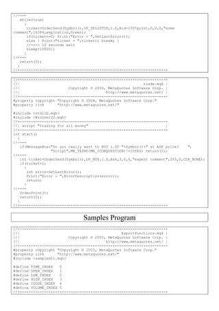 //----
while(true)
{
ticket=OrderSend(Symbol(),OP_SELLSTOP,1.0,Bid-100*point,0,0,0,"some
comment",16384,expiration,Green);
if(ticket<=0) Print("Error = ",GetLastError());
else { Print("ticket = ",ticket); break; }
//---- 10 seconds wait
Sleep(10000);
}
//----
return(0);
}
//+------------------------------------------------------------------+
//+------------------------------------------------------------------+
//| trade.mq4 |
//| Copyright © 2004, MetaQuotes Software Corp. |
//| http://www.metaquotes.net/ |
//+------------------------------------------------------------------+
#property copyright "Copyright © 2004, MetaQuotes Software Corp."
#property link "http://www.metaquotes.net/"
#include <stdlib.mqh>
#include <WinUser32.mqh>
//+------------------------------------------------------------------+
//| script "trading for all money" |
//+------------------------------------------------------------------+
int start()
{
//----
if(MessageBox("Do you really want to BUY 1.00 "+Symbol()+" at ASK price? ",
"Script",MB_YESNO|MB_ICONQUESTION)!=IDYES) return(1);
//----
int ticket=OrderSend(Symbol(),OP_BUY,1.0,Ask,3,0,0,"expert comment",255,0,CLR_NONE);
if(ticket<1)
{
int error=GetLastError();
Print("Error = ",ErrorDescription(error));
return;
}
//----
OrderPrint();
return(0);
}
//+------------------------------------------------------------------+
Samples Program
//+------------------------------------------------------------------+
//| ExportFunctions.mq4 |
//| Copyright © 2005, MetaQuotes Software Corp. |
//| http://www.metaquotes.net/ |
//+------------------------------------------------------------------+
#property copyright "Copyright © 2005, MetaQuotes Software Corp."
#property link "http://www.metaquotes.net/"
#include <sampledll.mqh>
#define TIME_INDEX 0
#define OPEN_INDEX 1
#define LOW_INDEX 2
#define HIGH_INDEX 3
#define CLOSE_INDEX 4
#define VOLUME_INDEX 5
//+------------------------------------------------------------------+
 