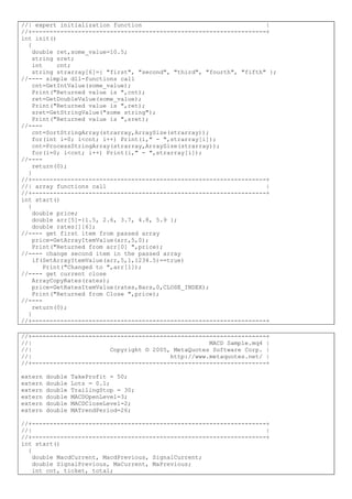 //| expert initialization function |
//+------------------------------------------------------------------+
int init()
{
double ret,some_value=10.5;
string sret;
int cnt;
string strarray[6]={ "first", "second", "third", "fourth", "fifth" };
//---- simple dll-functions call
cnt=GetIntValue(some_value);
Print("Returned value is ",cnt);
ret=GetDoubleValue(some_value);
Print("Returned value is ",ret);
sret=GetStringValue("some string");
Print("Returned value is ",sret);
//----
cnt=SortStringArray(strarray,ArraySize(strarray));
for(int i=0; i<cnt; i++) Print(i," - ",strarray[i]);
cnt=ProcessStringArray(strarray,ArraySize(strarray));
for(i=0; i<cnt; i++) Print(i," - ",strarray[i]);
//----
return(0);
}
//+------------------------------------------------------------------+
//| array functions call |
//+------------------------------------------------------------------+
int start()
{
double price;
double arr[5]={1.5, 2.6, 3.7, 4.8, 5.9 };
double rates[][6];
//---- get first item from passed array
price=GetArrayItemValue(arr,5,0);
Print("Returned from arr[0] ",price);
//---- change second item in the passed array
if(SetArrayItemValue(arr,5,1,1234.5)==true)
Print("Changed to ",arr[1]);
//---- get current close
ArrayCopyRates(rates);
price=GetRatesItemValue(rates,Bars,0,CLOSE_INDEX);
Print("Returned from Close ",price);
//----
return(0);
}
//+------------------------------------------------------------------+
//+------------------------------------------------------------------+
//| MACD Sample.mq4 |
//| Copyright © 2005, MetaQuotes Software Corp. |
//| http://www.metaquotes.net/ |
//+------------------------------------------------------------------+
extern double TakeProfit = 50;
extern double Lots = 0.1;
extern double TrailingStop = 30;
extern double MACDOpenLevel=3;
extern double MACDCloseLevel=2;
extern double MATrendPeriod=26;
//+------------------------------------------------------------------+
//| |
//+------------------------------------------------------------------+
int start()
{
double MacdCurrent, MacdPrevious, SignalCurrent;
double SignalPrevious, MaCurrent, MaPrevious;
int cnt, ticket, total;
 