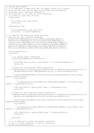 // initial data checks
// it is important to make sure that the expert works with a normal
// chart and the user did not make any mistakes setting external
// variables (Lots, StopLoss, TakeProfit,
// TrailingStop) in our case, we check TakeProfit
// on a chart of less than 100 bars
if(Bars<100)
{
Print("bars less than 100");
return(0);
}
if(TakeProfit<10)
{
Print("TakeProfit less than 10");
return(0); // check TakeProfit
}
// to simplify the coding and speed up access
// data are put into internal variables
MacdCurrent=iMACD(NULL,0,12,26,9,PRICE_CLOSE,MODE_MAIN,0);
MacdPrevious=iMACD(NULL,0,12,26,9,PRICE_CLOSE,MODE_MAIN,1);
SignalCurrent=iMACD(NULL,0,12,26,9,PRICE_CLOSE,MODE_SIGNAL,0);
SignalPrevious=iMACD(NULL,0,12,26,9,PRICE_CLOSE,MODE_SIGNAL,1);
MaCurrent=iMA(NULL,0,MATrendPeriod,0,MODE_EMA,PRICE_CLOSE,0);
MaPrevious=iMA(NULL,0,MATrendPeriod,0,MODE_EMA,PRICE_CLOSE,1);
total=OrdersTotal();
if(total<1)
{
// no opened orders identified
if(AccountFreeMargin()<(1000*Lots))
{
Print("We have no money. Free Margin = ", AccountFreeMargin());
return(0);
}
// check for long position (BUY) possibility
if(MacdCurrent<0 && MacdCurrent>SignalCurrent && MacdPrevious<SignalPrevious &&
MathAbs(MacdCurrent)>(MACDOpenLevel*Point) && MaCurrent>MaPrevious)
{
ticket=OrderSend(Symbol(),OP_BUY,Lots,Ask,3,0,Ask+TakeProfit*Point,"macd
sample",16384,0,Green);
if(ticket>0)
{
if(OrderSelect(ticket,SELECT_BY_TICKET,MODE_TRADES)) Print("BUY order
opened : ",OrderOpenPrice());
}
else Print("Error opening BUY order : ",GetLastError());
return(0);
}
// check for short position (SELL) possibility
if(MacdCurrent>0 && MacdCurrent<SignalCurrent && MacdPrevious>SignalPrevious &&
MacdCurrent>(MACDOpenLevel*Point) && MaCurrent<MaPrevious)
{
ticket=OrderSend(Symbol(),OP_SELL,Lots,Bid,3,0,Bid-TakeProfit*Point,"macd
sample",16384,0,Red);
if(ticket>0)
{
if(OrderSelect(ticket,SELECT_BY_TICKET,MODE_TRADES)) Print("SELL order
opened : ",OrderOpenPrice());
}
else Print("Error opening SELL order : ",GetLastError());
return(0);
}
return(0);
}
// it is important to enter the market correctly,
// but it is more important to exit it correctly...
for(cnt=0;cnt<total;cnt++)
 