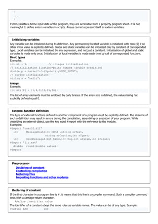 {
...
}
Extern variables define input data of the program, they are accessible from a property program sheet. It is not
meaningful to define extern variables in scripts. Arrays cannot represent itself as extern variables.
Initializing variables
Any variable can be initialized during its definition. Any permanently located variable is initialized with zero (0) if no
other initial value is explicitly defined. Global and static variables can be initialized only by constant of corresponded
type. Local variables can be initialized by any expression, and not just a constant. Initialization of global and static
variables is made only once. Initialization of local variables is made each time by call of corresponded functions.
Basic types
Examples:
int mt = 1; // integer initialization
// initialization floating-point number (double precision)
double p = MarketInfo(Symbol(),MODE_POINT);
// string initialization
string s = "hello";
Arrays
Example:
int mta[6] = {1,4,9,16,25,36};
The list of array elements must be enclosed by curly braces. If the array size is defined, the values being not
explicitly defined equal 0.
External function definition
The type of external functions defined in another component of a program must be explicitly defined. The absence of
such a definition may result in errors during the compilation, assembling or execution of your program. While
describing an external object, use the key word #import with the reference to the module.
Examples:
#import "user32.dll"
int MessageBoxA(int hWnd ,string szText,
string szCaption,int nType);
int SendMessageA(int hWnd,int Msg,int wParam,int lParam);
#import "lib.ex4"
double round(double value);
#import
Preprocessor
Declaring of constant
Controlling compilation
Including files
Importing functions and other modules
Declaring of constant
If the first character in a program line is #, it means that this line is a compiler command. Such a compiler command
ends with a carriage-return character.
#define identifier_value
The identifier of a constant obeys the same rules as variable names. The value can be of any type. Example:
#define ABC 100
 