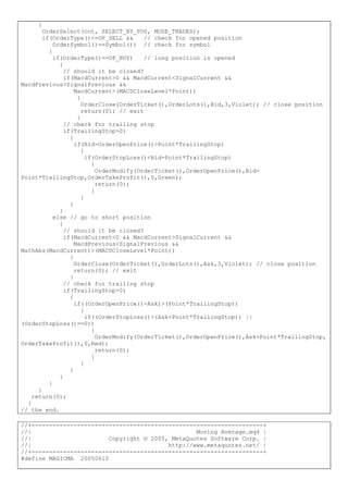 {
OrderSelect(cnt, SELECT_BY_POS, MODE_TRADES);
if(OrderType()<=OP_SELL && // check for opened position
OrderSymbol()==Symbol()) // check for symbol
{
if(OrderType()==OP_BUY) // long position is opened
{
// should it be closed?
if(MacdCurrent>0 && MacdCurrent<SignalCurrent &&
MacdPrevious>SignalPrevious &&
MacdCurrent>(MACDCloseLevel*Point))
{
OrderClose(OrderTicket(),OrderLots(),Bid,3,Violet); // close position
return(0); // exit
}
// check for trailing stop
if(TrailingStop>0)
{
if(Bid-OrderOpenPrice()>Point*TrailingStop)
{
if(OrderStopLoss()<Bid-Point*TrailingStop)
{
OrderModify(OrderTicket(),OrderOpenPrice(),Bid-
Point*TrailingStop,OrderTakeProfit(),0,Green);
return(0);
}
}
}
}
else // go to short position
{
// should it be closed?
if(MacdCurrent<0 && MacdCurrent>SignalCurrent &&
MacdPrevious<SignalPrevious &&
MathAbs(MacdCurrent)>(MACDCloseLevel*Point))
{
OrderClose(OrderTicket(),OrderLots(),Ask,3,Violet); // close position
return(0); // exit
}
// check for trailing stop
if(TrailingStop>0)
{
if((OrderOpenPrice()-Ask)>(Point*TrailingStop))
{
if((OrderStopLoss()>(Ask+Point*TrailingStop)) ||
(OrderStopLoss()==0))
{
OrderModify(OrderTicket(),OrderOpenPrice(),Ask+Point*TrailingStop,
OrderTakeProfit(),0,Red);
return(0);
}
}
}
}
}
}
return(0);
}
// the end.
//+------------------------------------------------------------------+
//| Moving Average.mq4 |
//| Copyright © 2005, MetaQuotes Software Corp. |
//| http://www.metaquotes.net/ |
//+------------------------------------------------------------------+
#define MAGICMA 20050610
 