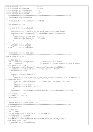 extern double Lots = 0.1;
extern double MaximumRisk = 0.02;
extern double DecreaseFactor = 3;
extern double MovingPeriod = 12;
extern double MovingShift = 6;
//+------------------------------------------------------------------+
//| Calculate open positions |
//+------------------------------------------------------------------+
int CalculateCurrentOrders(string symbol)
{
int buys=0,sells=0;
//----
for(int i=0;i<OrdersTotal();i++)
{
if(OrderSelect(i,SELECT_BY_POS,MODE_TRADES)==false) break;
if(OrderSymbol()==Symbol() && OrderMagicNumber()==MAGICMA)
{
if(OrderType()==OP_BUY) buys++;
if(OrderType()==OP_SELL) sells++;
}
}
//---- return orders volume
if(buys>0) return(buys);
else return(-sells);
}
//+------------------------------------------------------------------+
//| Calculate optimal lot size |
//+------------------------------------------------------------------+
double LotsOptimized()
{
double lot=Lots;
int orders=HistoryTotal(); // history orders total
int losses=0; // number of losses orders without a break
//---- select lot size
lot=NormalizeDouble(AccountFreeMargin()*MaximumRisk/1000.0,1);
//---- calcuulate number of losses orders without a break
if(DecreaseFactor>0)
{
for(int i=orders-1;i>=0;i--)
{
if(OrderSelect(i,SELECT_BY_POS,MODE_HISTORY)==false) { Print("Error in
history!"); break; }
if(OrderSymbol()!=Symbol() || OrderType()>OP_SELL) continue;
//----
if(OrderProfit()>0) break;
if(OrderProfit()<0) losses++;
}
if(losses>1) lot=NormalizeDouble(lot-lot*losses/DecreaseFactor,1);
}
//---- return lot size
if(lot<0.1) lot=0.1;
return(lot);
}
//+------------------------------------------------------------------+
//| Check for open order conditions |
//+------------------------------------------------------------------+
void CheckForOpen()
{
double ma;
int res;
//---- go trading only for first tiks of new bar
if(Volume[0]>1) return;
//---- get Moving Average
ma=iMA(NULL,0,MovingPeriod,MovingShift,MODE_SMA,PRICE_CLOSE,0);
//---- sell conditions
if(Open[1]>ma && Close[1]<ma)
{
 