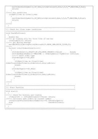 res=OrderSend(Symbol(),OP_SELL,LotsOptimized(),Bid,3,0,0,"",MAGICMA,0,Red);
return;
}
//---- buy conditions
if(Open[1]<ma && Close[1]>ma)
{
res=OrderSend(Symbol(),OP_BUY,LotsOptimized(),Ask,3,0,0,"",MAGICMA,0,Blue);
return;
}
//----
}
//+------------------------------------------------------------------+
//| Check for close order conditions |
//+------------------------------------------------------------------+
void CheckForClose()
{
double ma;
//---- go trading only for first tiks of new bar
if(Volume[0]>1) return;
//---- get Moving Average
ma=iMA(NULL,0,MovingPeriod,MovingShift,MODE_SMA,PRICE_CLOSE,0);
//----
for(int i=0;i<OrdersTotal();i++)
{
if(OrderSelect(i,SELECT_BY_POS,MODE_TRADES)==false) break;
if(OrderMagicNumber()!=MAGICMA || OrderSymbol()!=Symbol()) continue;
//---- check order type
if(OrderType()==OP_BUY)
{
if(Open[1]>ma && Close[1]<ma)
OrderClose(OrderTicket(),OrderLots(),Bid,3,White);
break;
}
if(OrderType()==OP_SELL)
{
if(Open[1]<ma && Close[1]>ma)
OrderClose(OrderTicket(),OrderLots(),Ask,3,White);
break;
}
}
//----
}
//+------------------------------------------------------------------+
//| Start function |
//+------------------------------------------------------------------+
void start()
{
//---- check for history and trading
if(Bars<100 || IsTradeAllowed()==false) return;
//---- calculate open orders by current symbol
if(CalculateCurrentOrders(Symbol())==0) CheckForOpen();
else CheckForClose();
//----
}
//+------------------------------------------------------------------+
 