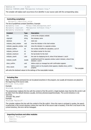 #define PI 0.314
#define COMPANY_NAME "MetaQuotes Software Corp."
The compiler will replace each occurrence of an identifier in your source code with the corresponding value.
Controlling compilation
#property identifier_value
The list of predefined constant identifiers. Example:
#property link "http://www.metaquotes.net"
#property copyright "MetaQuotes Software Corp."
#property stacksize 1024
Constant Type Description
link string a link to the company website
copyright string the company name
stacksize int stack size
indicator_chart_window void show the indicator in the chart window
indicator_separate_window void show the indicator in a separate window
indicator_buffers int the number of buffers for calculation, up to 8
indicator_minimum int the bottom border for the chart
indicator_maximum int the top border for the chart
indicator_colorN color the color for displaying line N, where N lies between 1 and 8
indicator_levelN double
predefined level N for separate window custom indicator, where N lies
between 1 and 8
show_confirm void before script run message box with confirmation appears
show_inputs void
before script run its property sheet appears; disables show_confirm
property
The compiler
will write the declared values to the settings of the executable module.
Including files
Note: The #include command line can be placed anywhere in the program, but usually all inclusions are placed at
the beginning of the source code.
#include <file_name>
Example:
#include <win32.h>
The preprocessor replaces this line with the content of the file win32.h. Angle brackets mean that the file win32.h will
be taken from the default directory (usually, terminal_directoryexpertsinclude). The current directory is not
searched.
#include "file_name"
Example:
#include "mylib.h"
The compiler replaces this line with the content of the file mylib.h. Since this name is enclosed in quotes, the search
is performed in the current directory (where the main file of the source code is located). If the file is not found in the
current directory, the error will be messaged.
Importing functions and other modules
#import "file_name"
func1();
func2();
 
