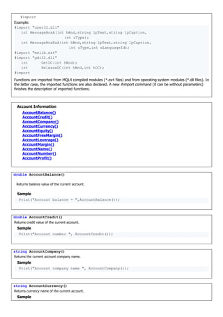 #import
Example:
#import "user32.dll"
int MessageBoxA(int hWnd,string lpText,string lpCaption,
int uType);
int MessageBoxExA(int hWnd,string lpText,string lpCaption,
int uType,int wLanguageId);
#import "melib.ex4"
#import "gdi32.dll"
int GetDC(int hWnd);
int ReleaseDC(int hWnd,int hDC);
#import
Functions are imported from MQL4 compiled modules (*.ex4 files) and from operating system modules (*.dll files). In
the latter case, the imported functions are also declared. A new #import command (it can be without parameters)
finishes the description of imported functions.
Account Information
AccountBalance()
AccountCredit()
AccountCompany()
AccountCurrency()
AccountEquity()
AccountFreeMargin()
AccountLeverage()
AccountMargin()
AccountName()
AccountNumber()
AccountProfit()
double AccountBalance()
Returns balance value of the current account.
Sample
Print("Account balance = ",AccountBalance());
double AccountCredit()
Returns credit value of the current account.
Sample
Print("Account number ", AccountCredit());
string AccountCompany()
Returns the current account company name.
Sample
Print("Account company name ", AccountCompany());
string AccountCurrency()
Returns currency name of the current account.
Sample
 