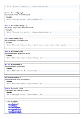 Print("account currency is ", AccountCurrency());
double AccountEquity()
Returns equity value of the current account.
Sample
Print("Account equity = ",AccountEquity());
double AccountFreeMargin()
Returns free margin value of the current account.
Sample
Print("Account free margin = ",AccountFreeMargin());
int AccountLeverage()
Returns leverage of the current account.
Sample
Print("Account #",AccountNumber(), " leverage is ", AccountLeverage());
double AccountMargin()
Returns margin value of the current account.
Sample
Print("Account margin ", AccountMargin());
string AccountName()
Returns the current account name.
Sample
Print("Account name ", AccountName());
int AccountNumber()
Returns the number of the current account.
Sample
Print("account number ", AccountNumber());
double AccountProfit()
Returns profit value of the current account .
Sample
Print("Account profit ", AccountProfit());
Array Functions
ArrayBsearch()
ArrayCopy()
ArrayCopyRates()
ArrayCopySeries()
ArrayDimension()
ArrayGetAsSeries()
 