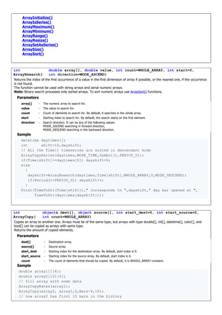 ArrayInitialize()
ArrayIsSeries()
ArrayMaximum()
ArrayMinimum()
ArrayRange()
ArrayResize()
ArraySetAsSeries()
ArraySize()
ArraySort()
int
ArrayBsearch(
double array[], double value, int count=WHOLE_ARRAY, int start=0,
int direction=MODE_ASCEND)
Returns the index of the first occurrence of a value in the first dimension of array if possible, or the nearest one, if the occurrence
is not found.
The function cannot be used with string arrays and serial numeric arrays.
Note: Binary search processes only sorted arrays. To sort numeric arrays use ArraySort() functions.
Parameters
array[] - The numeric array to search for.
value - The value to search for.
count - Count of elements to search for. By default, it searches in the whole array.
start - Starting index to search for. By default, the search starts on the first element.
direction - Search direction. It can be any of the following values:
MODE_ASCEND searching in forward direction,
MODE_DESCEND searching in the backward direction.
Sample
datetime daytimes[];
int shift=10,dayshift;
// All the Time[] timeseries are sorted in descendant mode
ArrayCopySeries(daytimes,MODE_TIME,Symbol(),PERIOD_D1);
if(Time[shift]>=daytimes[0]) dayshift=0;
else
{
dayshift=ArrayBsearch(daytimes,Time[shift],WHOLE_ARRAY,0,MODE_DESCEND);
if(Period()<PERIOD_D1) dayshift++;
}
Print(TimeToStr(Time[shift])," corresponds to ",dayshift," day bar opened at ",
TimeToStr(daytimes[dayshift]));
int
ArrayCopy(
object& dest[], object source[], int start_dest=0, int start_source=0,
int count=WHOLE_ARRAY)
Copies an array to another one. Arrays must be of the same type, but arrays with type double[], int[], datetime[], color[], and
bool[] can be copied as arrays with same type.
Returns the amount of copied elements.
Parameters
dest[] - Destination array.
source[] - Source array.
start_dest - Starting index for the destination array. By default, start index is 0.
start_source - Starting index for the source array. By default, start index is 0.
count - The count of elements that should be copied. By default, it is WHOLE_ARRAY constant.
Sample
double array1[][6];
double array2[10][6];
// fill array with some data
ArrayCopyRates(array1);
ArrayCopy(array2, array1,0,Bars-9,10);
// now array2 has first 10 bars in the history
 