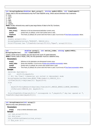 int ArrayCopyRates(double& dest_array[], string symbol=NULL, int timeframe=0)
Copies rates to the two-dimensional array from chart RateInfo array, where second dimension has 6 elements:
0 - time,
1 - open,
2 - low,
3 - high,
4 - close,
5 - volume.
Note: Usually retrieved array used to pass large blocks of data to the DLL functions.
Parameters
dest_array[] - Reference to the two-dimensional destination numeric array.
symbol - symbol name, by default, current chart symbol name is used.
timeframe - Time frame, by default, the current chart time frame is used. It can be any of Time frame enumeration values.
Sample
double array1[][6];
ArrayCopyRates(array1,"EURUSD", PERIOD_H1);
Print("Current bar ",TimeToStr(array1[0][0]),"Open", array1[0][1]);
int
ArrayCopySeries(
double& array[], int series_index, string symbol=NULL,
int timeframe=0)
Copies a series array to another one and returns the count of copied elements.
Note: If series_index is MODE_TIME, the first parameter must be a datetime array.
Parameters
array[] - Reference to the destination one-dimensional numeric array.
series_index - Series array identifier. It can be any of Series array identifiers enumeration values.
symbol - Symbol name, by default, the current chart symbol name is used.
timeframe - Time frame, by default, the current chart time frame is used. It can be any of Time frame enumeration values.
Sample
datetime daytimes[];
int shift=10,dayshift;
// All the Time[] timeseries are sorted in descendant mode
ArrayCopySeries(daytimes,MODE_TIME,Symbol(),PERIOD_D1);
if(Time[shift]>=daytimes[0]) dayshift=0;
else
{
dayshift=ArrayBsearch(daytimes,Time[shift],WHOLE_ARRAY,0,MODE_DESCEND);
if(Period()<PERIOD_D1) dayshift++;
}
Print(TimeToStr(Time[shift])," corresponds to ",dayshift," day bar opened at ",
TimeToStr(daytimes[dayshift]));
int ArrayDimension(int array[])
Returns array rank (dimensions count).
Parameters
array[] - array to retrieve dimensions count.
Sample
int num_array[10][5];
int dim_size;
dim_size=ArrayDimension(num_array);
// dim_size is 2
 